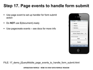 Step 17. Page events to handle form submit

 Use page event to set up handler for form submit
  action

 Do NOT use $(document).ready

 Use pagecreate events – see docs for more info




FILE: 17_demo_jQueryMobile_page_events_to_handle_form_submit.html

                  OPERATION MOBILE - HIRE US FOR YOUR MOBILE MISSION
 