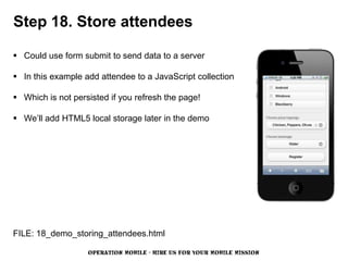 Step 18. Store attendees

 Could use form submit to send data to a server

 In this example add attendee to a JavaScript collection

 Which is not persisted if you refresh the page!

 We’ll add HTML5 local storage later in the demo




FILE: 18_demo_storing_attendees.html

                   OPERATION MOBILE - HIRE US FOR YOUR MOBILE MISSION
 