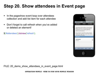 Step 20. Show attendees in Event page

 In the pageshow event loop over attendees
  collection and add list item for each attendee

 Don’t forget to call refresh when you’ve added
  or deleted an element!

$('#attendees').listview('refresh');




FILE: 20_demo_show_attendees_in_event_page.html

                        OPERATION MOBILE - HIRE US FOR YOUR MOBILE MISSION
 