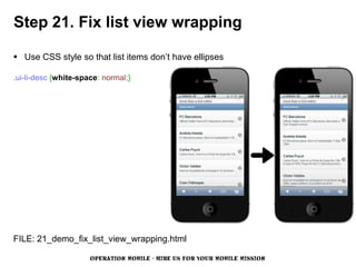 Step 21. Fix list view wrapping

 Use CSS style so that list items don’t have ellipses

.ui-li-desc {white-space: normal;}




FILE: 21_demo_fix_list_view_wrapping.html

                      OPERATION MOBILE - HIRE US FOR YOUR MOBILE MISSION
 
