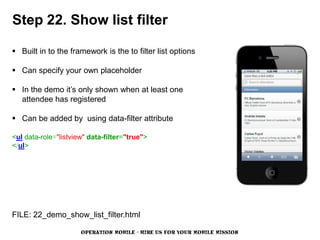Step 22. Show list filter

 Built in to the framework is the to filter list options

 Can specify your own placeholder

 In the demo it’s only shown when at least one
  attendee has registered

 Can be added by using data-filter attribute

<ul data-role="listview" data-filter="true">
</ul>




FILE: 22_demo_show_list_filter.html

                      OPERATION MOBILE - HIRE US FOR YOUR MOBILE MISSION
 