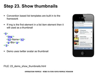 Step 23. Show thumbnails

 Convention based list templates are built in to the
  framework

 If img is the first element in a list item element then it
  will used as a thumbnail

<li>
   <img/>
   <h3>Name</h3>
   <p>Bio</p>
</li>

 Demo uses twitter avatar as thumbnail




FILE: 23_demo_show_thumbnails.html

                     OPERATION MOBILE - HIRE US FOR YOUR MOBILE MISSION
 
