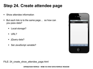 Step 24. Create attendee page

 Show attendee information

 But each link is to the same page… so how can
  you pass data?

     Local storage?

     URL?

     jQuery data?

     Set JavaScript variable?




FILE: 24_create_show_attendee_page.html

                  OPERATION MOBILE - HIRE US FOR YOUR MOBILE MISSION
 