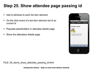 Step 25. Show attendee page passing id

 Add id attribute to each list item element

 On the click event of a list item element set id as
  current id

 Populate placeholders in attendee details page

 Show the attendees details page




FILE: 25_demo_show_attendee_passing_id.html

                    OPERATION MOBILE - HIRE US FOR YOUR MOBILE MISSION
 