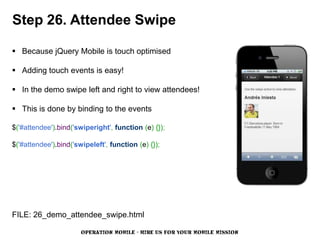 Step 26. Attendee Swipe

 Because jQuery Mobile is touch optimised

 Adding touch events is easy!

 In the demo swipe left and right to view attendees!

 This is done by binding to the events

$('#attendee').bind('swiperight', function (e) {});

$('#attendee').bind('swipeleft', function (e) {});




FILE: 26_demo_attendee_swipe.html

                       OPERATION MOBILE - HIRE US FOR YOUR MOBILE MISSION
 