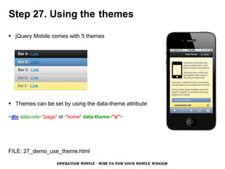 Step 27. Using the themes

 jQuery Mobile comes with 5 themes




 Themes can be set by using the data-theme attribute

<div data-role="page" id="home" data-theme="e">




FILE: 27_demo_use_theme.html

                   OPERATION MOBILE - HIRE US FOR YOUR MOBILE MISSION
 