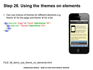 Step 28. Using the themes on elements

 Can use mixture of themes for different elements e.g.
  theme ‘e’ for the page and theme ‘a’ for a list

<div data-role="page" id="home" data-theme="e">
  <div data-role= "listview" data-theme="a">
  </div>
</div>




FILE: 28_demo_use_theme_on_elements.html

                   OPERATION MOBILE - HIRE US FOR YOUR MOBILE MISSION
 
