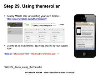 Step 29. Using themeroller

 jQuery Mobile tool for creating your own theme -
  http://jquerymobile.com/themeroller/




 Use the UI to create theme, download and link to your custom
  style

<link rel="stylesheet" href="themes/browntheme.css" />




FILE: 29_demo_using_themeroller

                     OPERATION MOBILE - HIRE US FOR YOUR MOBILE MISSION
 