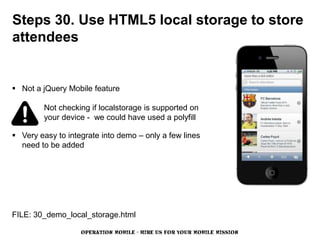 Steps 30. Use HTML5 local storage to store
attendees


 Not a jQuery Mobile feature

         Not checking if localstorage is supported on
         your device - we could have used a polyfill

 Very easy to integrate into demo – only a few lines
  need to be added




FILE: 30_demo_local_storage.html

                   OPERATION MOBILE - HIRE US FOR YOUR MOBILE MISSION
 
