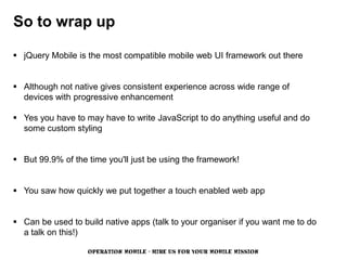 So to wrap up

 jQuery Mobile is the most compatible mobile web UI framework out there


 Although not native gives consistent experience across wide range of
  devices with progressive enhancement

 Yes you have to may have to write JavaScript to do anything useful and do
  some custom styling


 But 99.9% of the time you'll just be using the framework!


 You saw how quickly we put together a touch enabled web app


 Can be used to build native apps (talk to your organiser if you want me to do
  a talk on this!)

                   OPERATION MOBILE - HIRE US FOR YOUR MOBILE MISSION
 