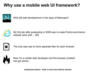 Why use a mobile web UI framework?

    Who did web development in the days of Netscape?




    My first job after graduating in 2000 was to make Fords ecommerce
    website work with… IE6



    The only way was to have separate files for each browser



    Now I’m a mobile web developer and the browser problem
    has got worse…


              OPERATION MOBILE - HIRE US FOR YOUR MOBILE MISSION
 