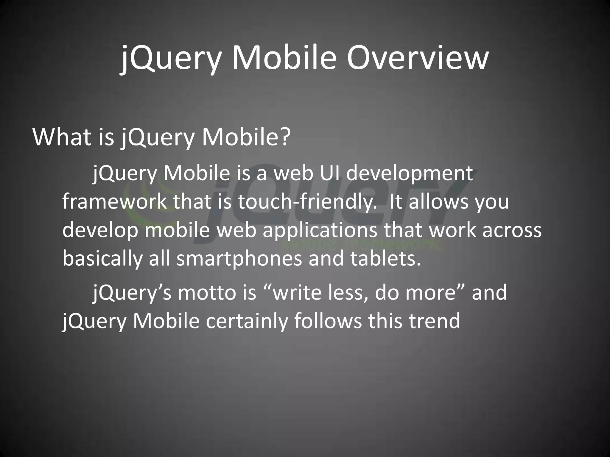 jQuery Mobile Overview

What is jQuery Mobile?
     jQuery Mobile is a web UI development
  framework that is touch-friendly. It allows you
  develop mobile web applications that work across
  basically all smartphones and tablets.
     jQuery’s motto is “write less, do more” and
  jQuery Mobile certainly follows this trend
 