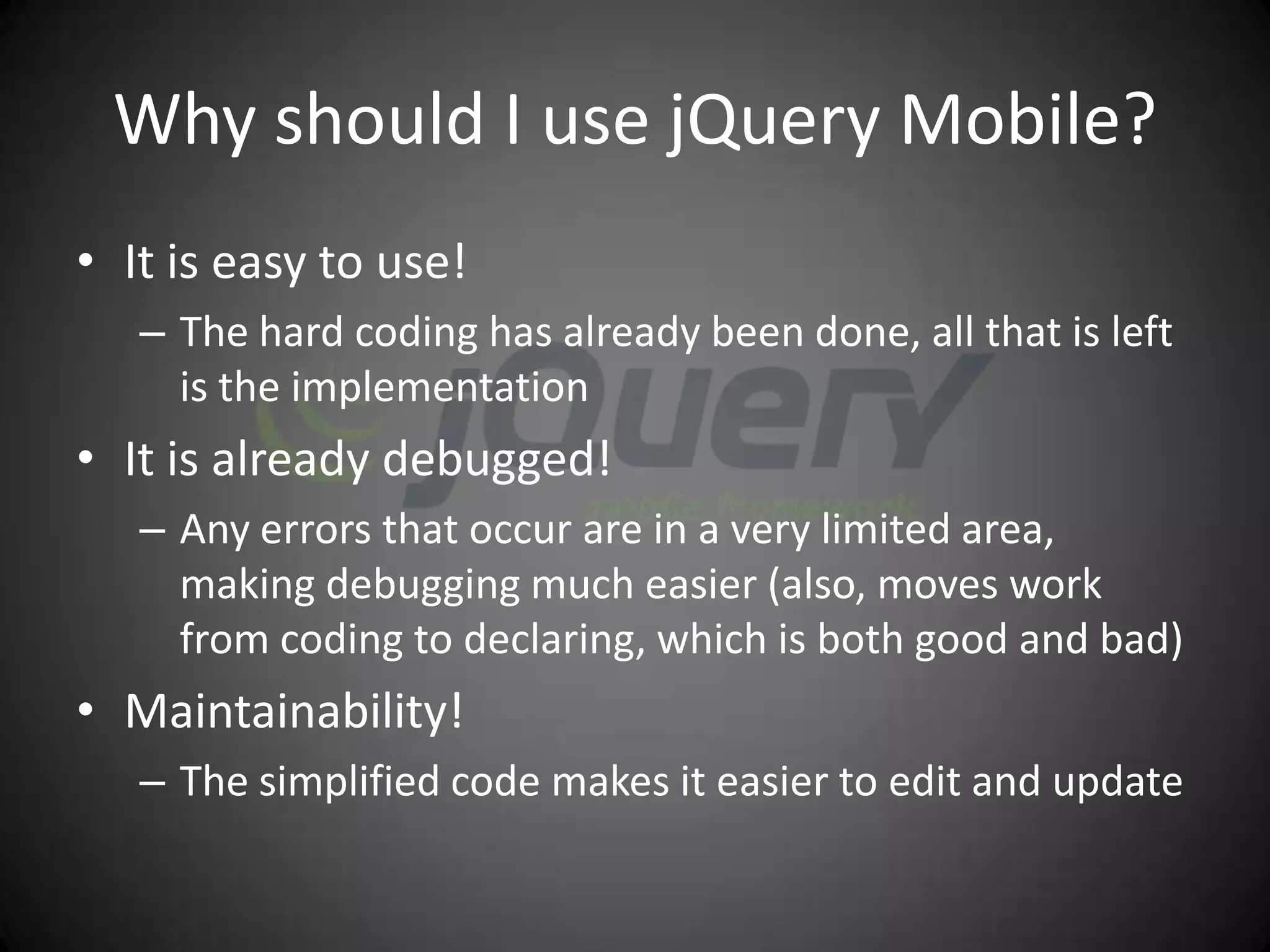Why should I use jQuery Mobile?
• It is easy to use!
   – The hard coding has already been done, all that is left
     is the implementation
• It is already debugged!
   – Any errors that occur are in a very limited area,
     making debugging much easier (also, moves work
     from coding to declaring, which is both good and bad)
• Maintainability!
   – The simplified code makes it easier to edit and update
 