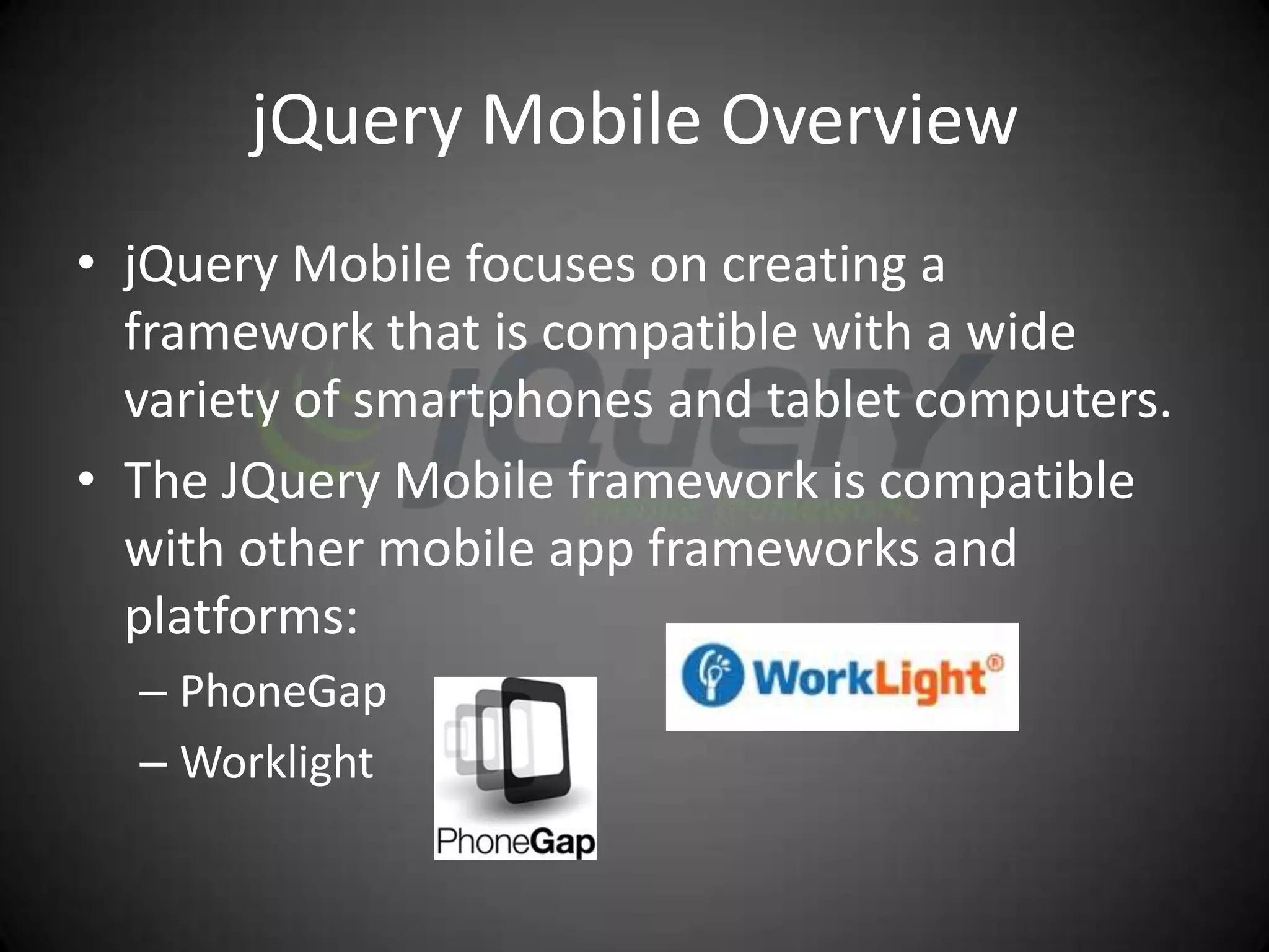 jQuery Mobile Overview
• jQuery Mobile focuses on creating a
  framework that is compatible with a wide
  variety of smartphones and tablet computers.
• The JQuery Mobile framework is compatible
  with other mobile app frameworks and
  platforms:
  – PhoneGap
  – Worklight
 