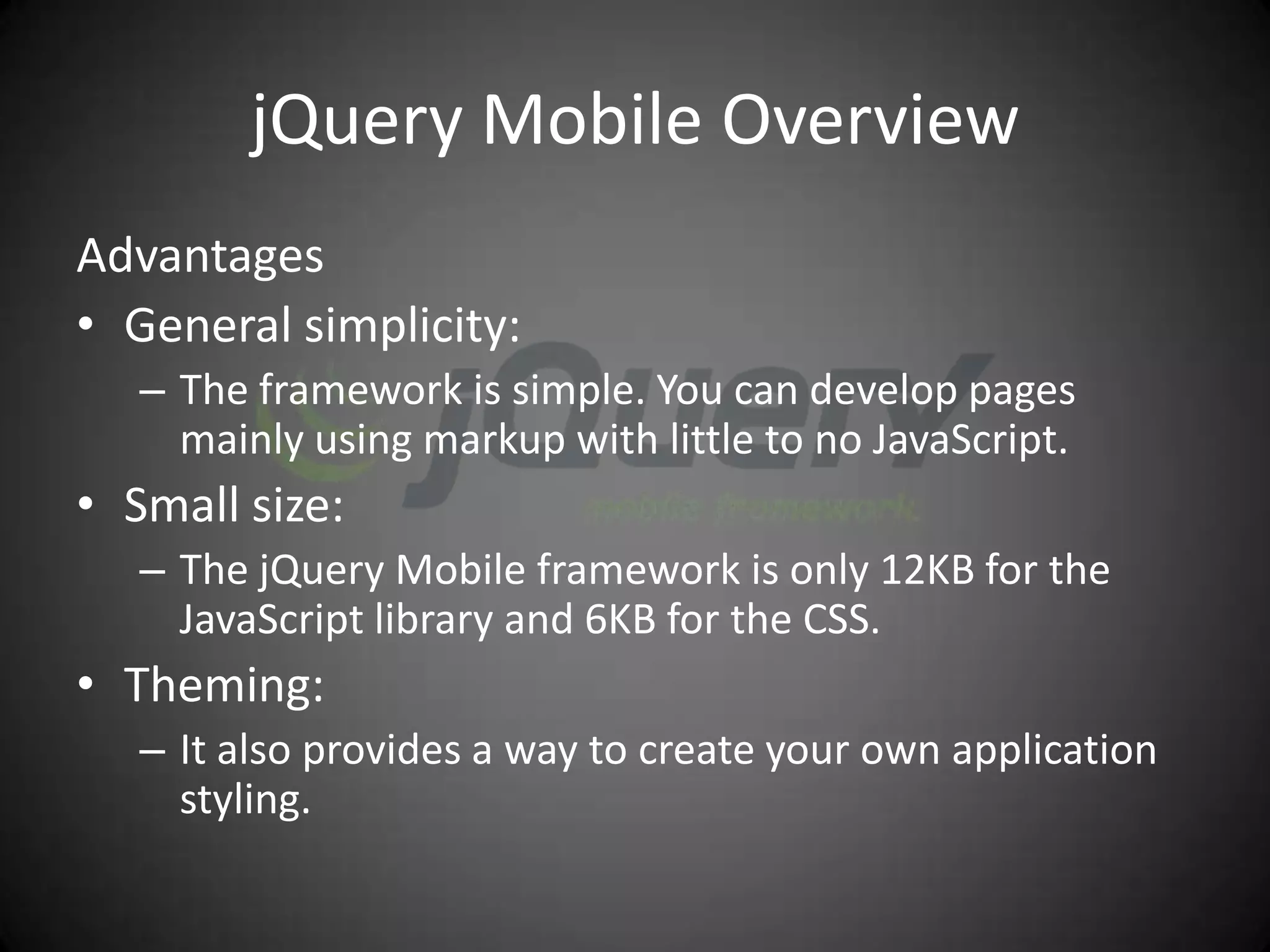 jQuery Mobile Overview
Advantages
• General simplicity:
   – The framework is simple. You can develop pages
     mainly using markup with little to no JavaScript.
• Small size:
   – The jQuery Mobile framework is only 12KB for the
     JavaScript library and 6KB for the CSS.
• Theming:
   – It also provides a way to create your own application
     styling.
 