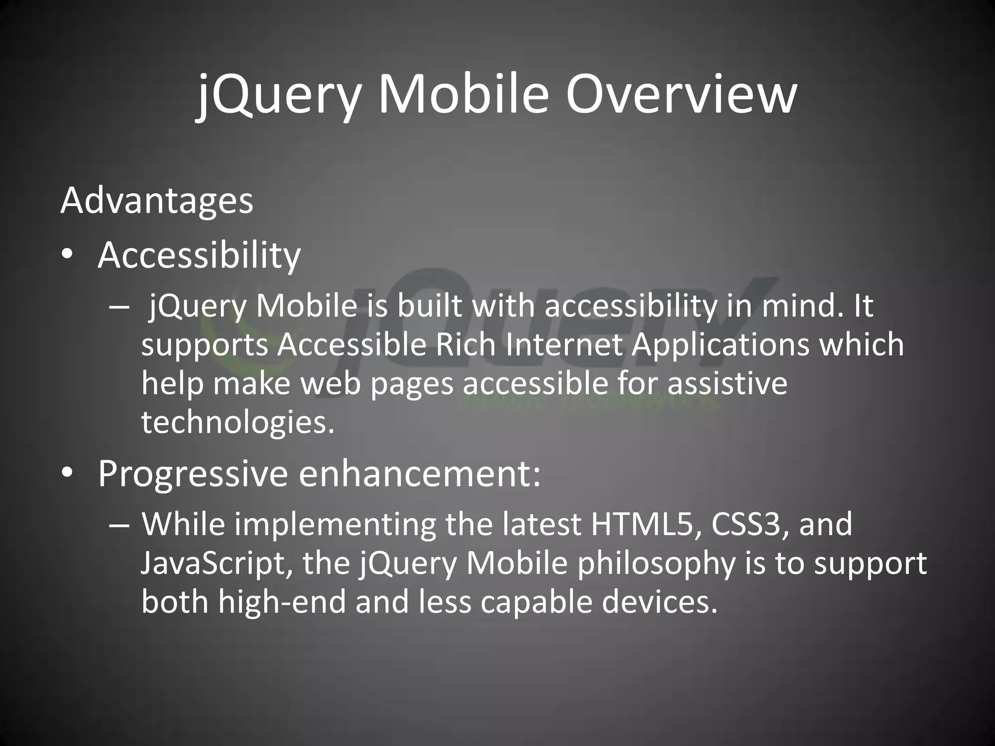 jQuery Mobile Overview
Advantages
• Accessibility
   – jQuery Mobile is built with accessibility in mind. It
     supports Accessible Rich Internet Applications which
     help make web pages accessible for assistive
     technologies.
• Progressive enhancement:
   – While implementing the latest HTML5, CSS3, and
     JavaScript, the jQuery Mobile philosophy is to support
     both high-end and less capable devices.
 