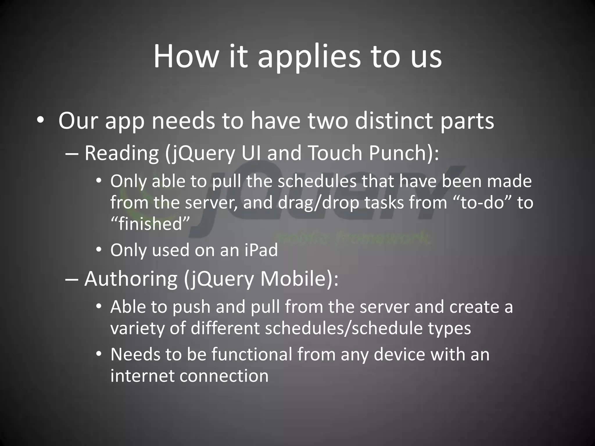 How it applies to us
• Our app needs to have two distinct parts
  – Reading (jQuery UI and Touch Punch):
     • Only able to pull the schedules that have been made
       from the server, and drag/drop tasks from “to-do” to
       “finished”
     • Only used on an iPad
  – Authoring (jQuery Mobile):
     • Able to push and pull from the server and create a
       variety of different schedules/schedule types
     • Needs to be functional from any device with an
       internet connection
 