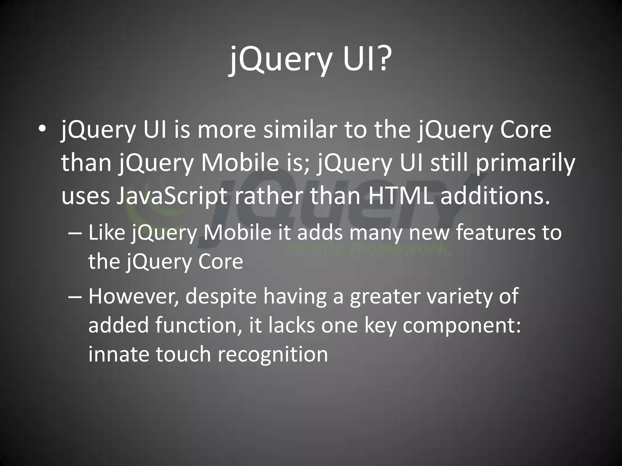 jQuery UI?
• jQuery UI is more similar to the jQuery Core
  than jQuery Mobile is; jQuery UI still primarily
  uses JavaScript rather than HTML additions.
  – Like jQuery Mobile it adds many new features to
    the jQuery Core
  – However, despite having a greater variety of
    added function, it lacks one key component:
    innate touch recognition
 