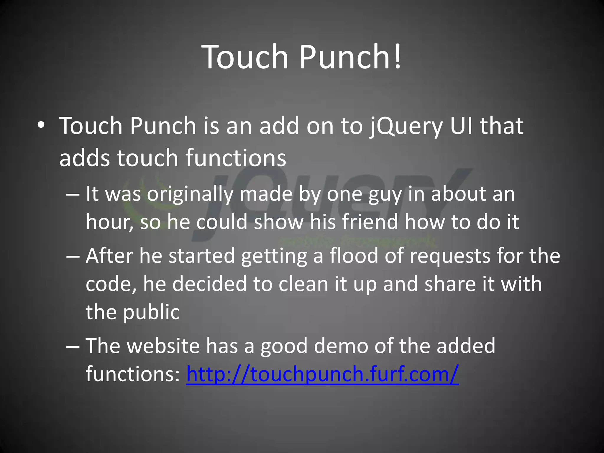 Touch Punch!
• Touch Punch is an add on to jQuery UI that
  adds touch functions
  – It was originally made by one guy in about an
    hour, so he could show his friend how to do it
  – After he started getting a flood of requests for the
    code, he decided to clean it up and share it with
    the public
  – The website has a good demo of the added
    functions: http://touchpunch.furf.com/
 