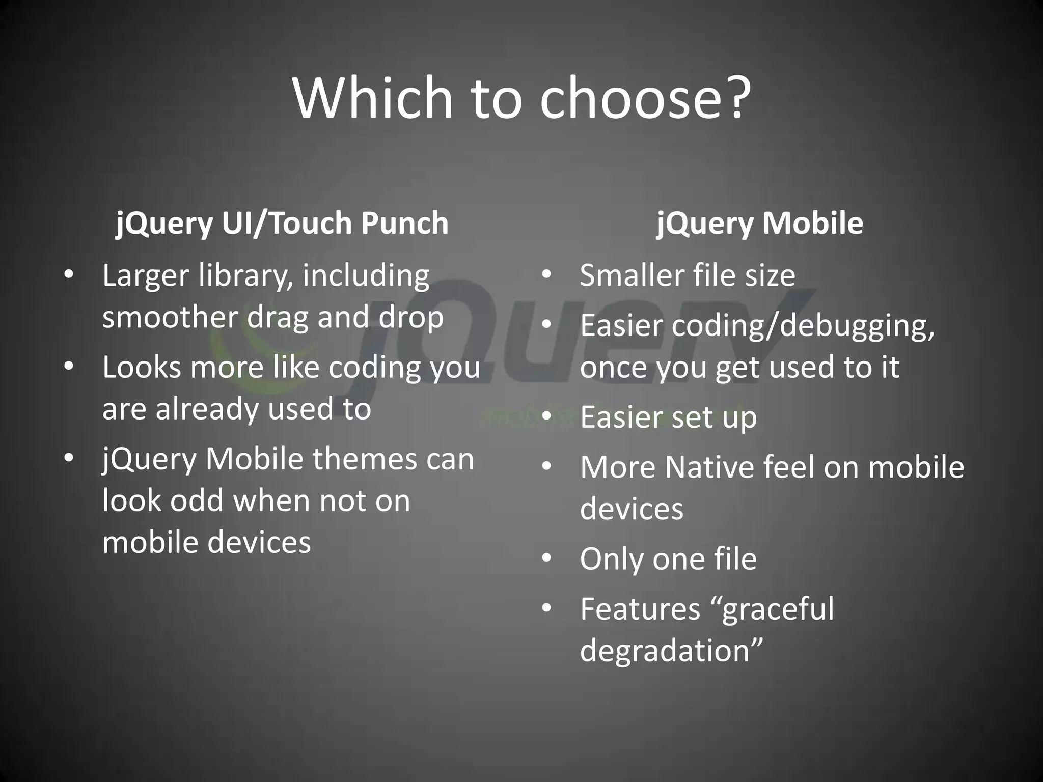 Which to choose?
   jQuery UI/Touch Punch                jQuery Mobile
• Larger library, including    •   Smaller file size
  smoother drag and drop       •   Easier coding/debugging,
• Looks more like coding you       once you get used to it
  are already used to          •   Easier set up
• jQuery Mobile themes can     •   More Native feel on mobile
  look odd when not on             devices
  mobile devices               •   Only one file
                               •   Features “graceful
                                   degradation”
 