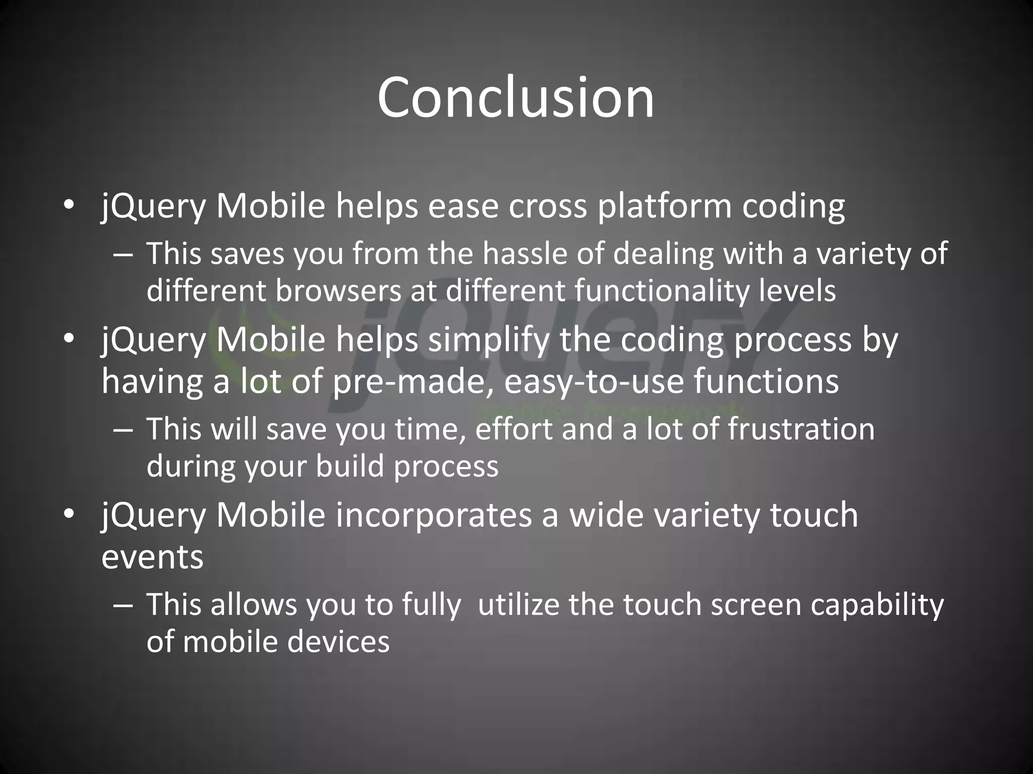Conclusion
• jQuery Mobile helps ease cross platform coding
   – This saves you from the hassle of dealing with a variety of
     different browsers at different functionality levels
• jQuery Mobile helps simplify the coding process by
  having a lot of pre-made, easy-to-use functions
   – This will save you time, effort and a lot of frustration
     during your build process
• jQuery Mobile incorporates a wide variety touch
  events
   – This allows you to fully utilize the touch screen capability
     of mobile devices
 