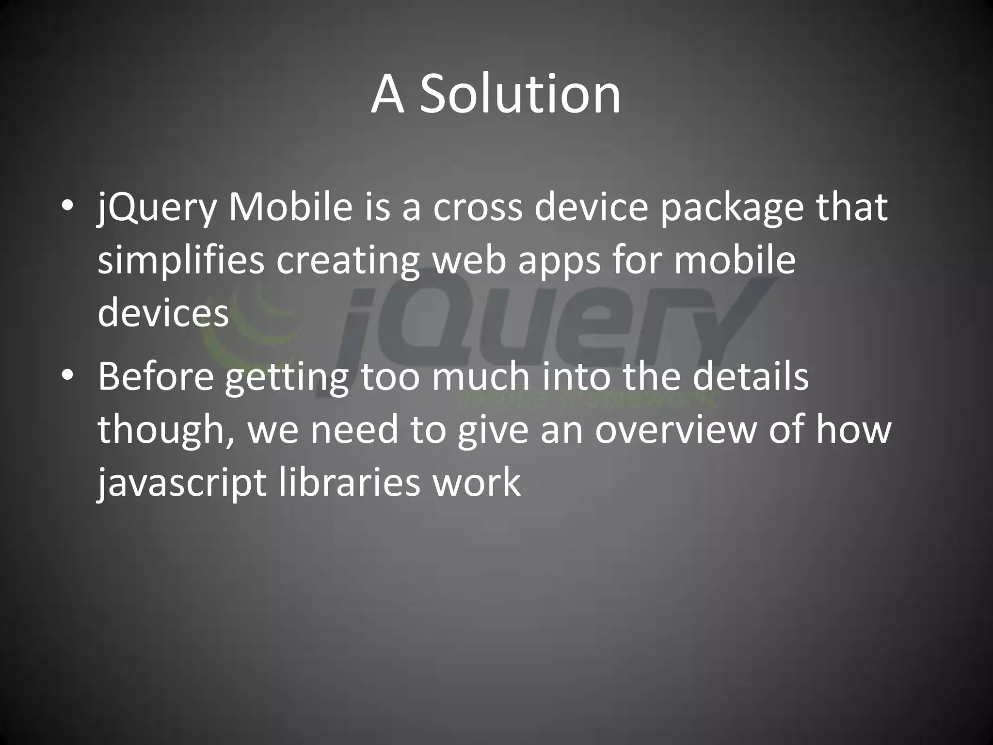 A Solution
• jQuery Mobile is a cross device package that
  simplifies creating web apps for mobile
  devices
• Before getting too much into the details
  though, we need to give an overview of how
  javascript libraries work
 
