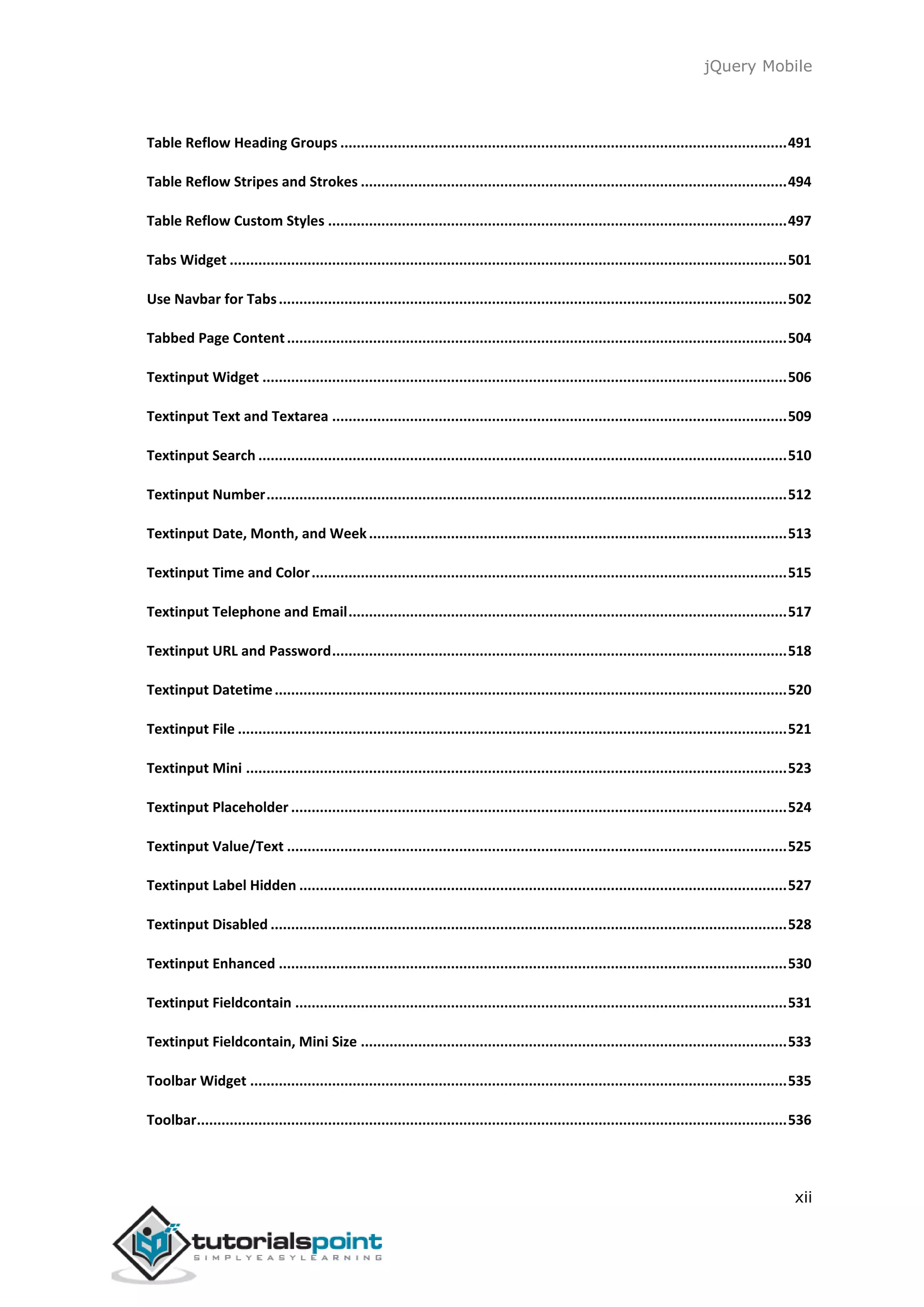 jQuery Mobile
xii
Table Reflow Heading Groups .............................................................................................................491
Table Reflow Stripes and Strokes ........................................................................................................494
Table Reflow Custom Styles ................................................................................................................497
Tabs Widget ........................................................................................................................................501
Use Navbar for Tabs............................................................................................................................502
Tabbed Page Content..........................................................................................................................504
Textinput Widget ................................................................................................................................506
Textinput Text and Textarea ...............................................................................................................509
Textinput Search .................................................................................................................................510
Textinput Number...............................................................................................................................512
Textinput Date, Month, and Week......................................................................................................513
Textinput Time and Color....................................................................................................................515
Textinput Telephone and Email...........................................................................................................517
Textinput URL and Password...............................................................................................................518
Textinput Datetime.............................................................................................................................520
Textinput File ......................................................................................................................................521
Textinput Mini ....................................................................................................................................523
Textinput Placeholder .........................................................................................................................524
Textinput Value/Text ..........................................................................................................................525
Textinput Label Hidden .......................................................................................................................527
Textinput Disabled ..............................................................................................................................528
Textinput Enhanced ............................................................................................................................530
Textinput Fieldcontain ........................................................................................................................531
Textinput Fieldcontain, Mini Size ........................................................................................................533
Toolbar Widget ...................................................................................................................................535
Toolbar................................................................................................................................................536
 
