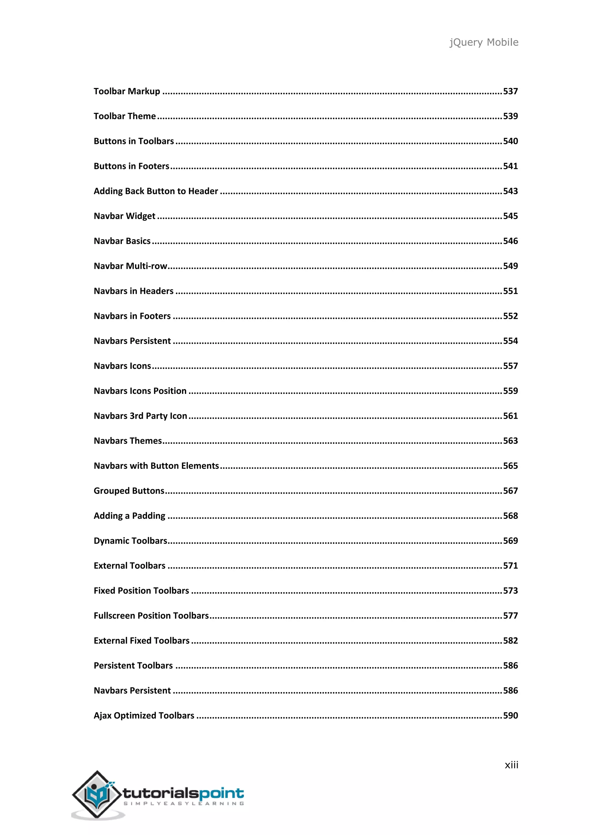jQuery Mobile
xiii
Toolbar Markup ..................................................................................................................................537
Toolbar Theme....................................................................................................................................539
Buttons in Toolbars.............................................................................................................................540
Buttons in Footers...............................................................................................................................541
Adding Back Button to Header ............................................................................................................543
Navbar Widget ....................................................................................................................................545
Navbar Basics......................................................................................................................................546
Navbar Multi-row................................................................................................................................549
Navbars in Headers .............................................................................................................................551
Navbars in Footers ..............................................................................................................................552
Navbars Persistent ..............................................................................................................................554
Navbars Icons......................................................................................................................................557
Navbars Icons Position ........................................................................................................................559
Navbars 3rd Party Icon........................................................................................................................561
Navbars Themes..................................................................................................................................563
Navbars with Button Elements............................................................................................................565
Grouped Buttons.................................................................................................................................567
Adding a Padding ................................................................................................................................568
Dynamic Toolbars................................................................................................................................569
External Toolbars ................................................................................................................................571
Fixed Position Toolbars .......................................................................................................................573
Fullscreen Position Toolbars................................................................................................................577
External Fixed Toolbars.......................................................................................................................582
Persistent Toolbars .............................................................................................................................586
Navbars Persistent ..............................................................................................................................586
Ajax Optimized Toolbars .....................................................................................................................590
 