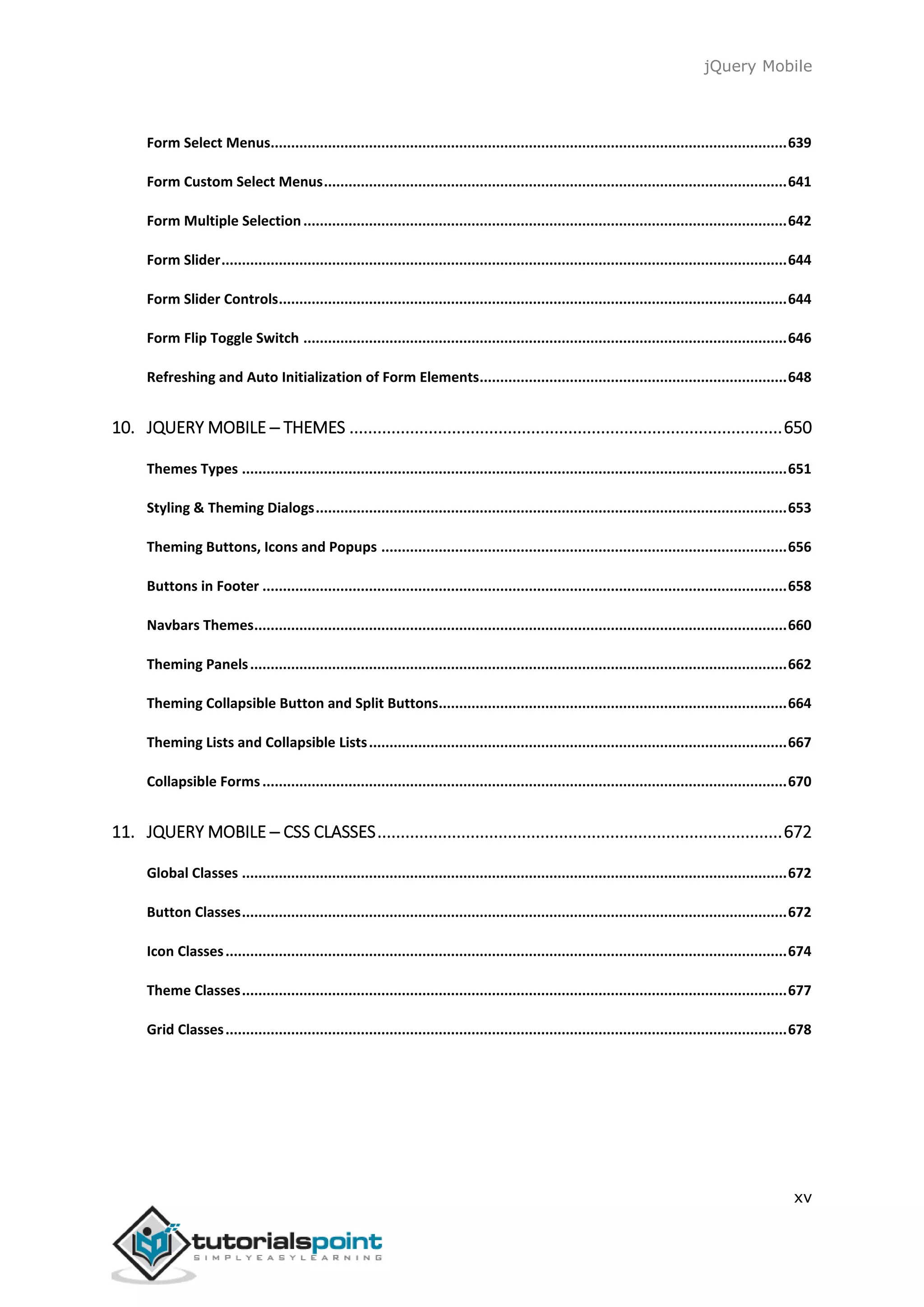 jQuery Mobile
xv
Form Select Menus..............................................................................................................................639
Form Custom Select Menus.................................................................................................................641
Form Multiple Selection......................................................................................................................642
Form Slider..........................................................................................................................................644
Form Slider Controls............................................................................................................................644
Form Flip Toggle Switch ......................................................................................................................646
Refreshing and Auto Initialization of Form Elements...........................................................................648
10. JQUERY MOBILE ─ THEMES .............................................................................................650
Themes Types .....................................................................................................................................651
Styling & Theming Dialogs...................................................................................................................653
Theming Buttons, Icons and Popups ...................................................................................................656
Buttons in Footer ................................................................................................................................658
Navbars Themes..................................................................................................................................660
Theming Panels...................................................................................................................................662
Theming Collapsible Button and Split Buttons.....................................................................................664
Theming Lists and Collapsible Lists......................................................................................................667
Collapsible Forms................................................................................................................................670
11. JQUERY MOBILE ─ CSS CLASSES.......................................................................................672
Global Classes .....................................................................................................................................672
Button Classes.....................................................................................................................................672
Icon Classes.........................................................................................................................................674
Theme Classes.....................................................................................................................................677
Grid Classes.........................................................................................................................................678
 