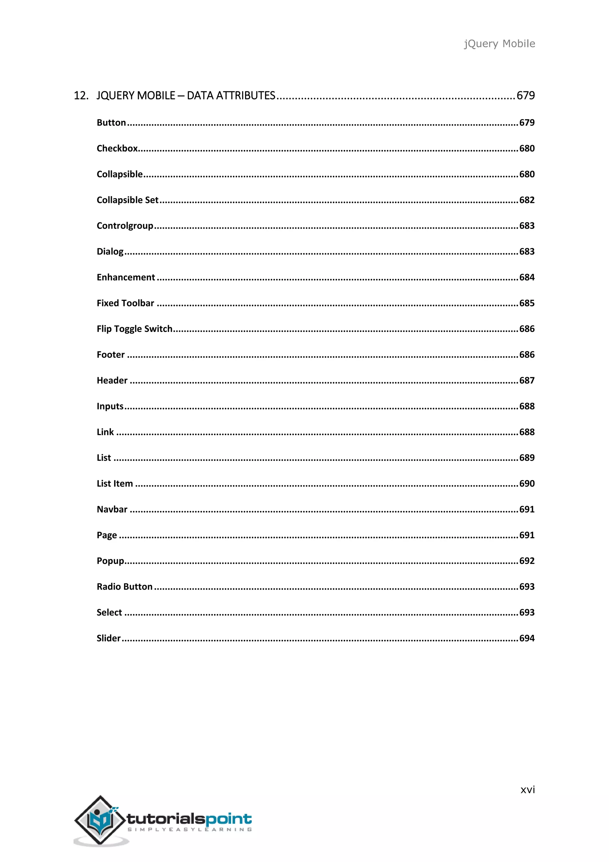 jQuery Mobile
xvi
12. JQUERY MOBILE ─ DATA ATTRIBUTES..............................................................................679
Button.................................................................................................................................................679
Checkbox.............................................................................................................................................680
Collapsible...........................................................................................................................................680
Collapsible Set.....................................................................................................................................682
Controlgroup.......................................................................................................................................683
Dialog..................................................................................................................................................683
Enhancement......................................................................................................................................684
Fixed Toolbar ......................................................................................................................................685
Flip Toggle Switch................................................................................................................................686
Footer .................................................................................................................................................686
Header ................................................................................................................................................687
Inputs..................................................................................................................................................688
Link .....................................................................................................................................................688
List ......................................................................................................................................................689
List Item ..............................................................................................................................................690
Navbar ................................................................................................................................................691
Page ....................................................................................................................................................691
Popup..................................................................................................................................................692
Radio Button.......................................................................................................................................693
Select ..................................................................................................................................................693
Slider...................................................................................................................................................694
 