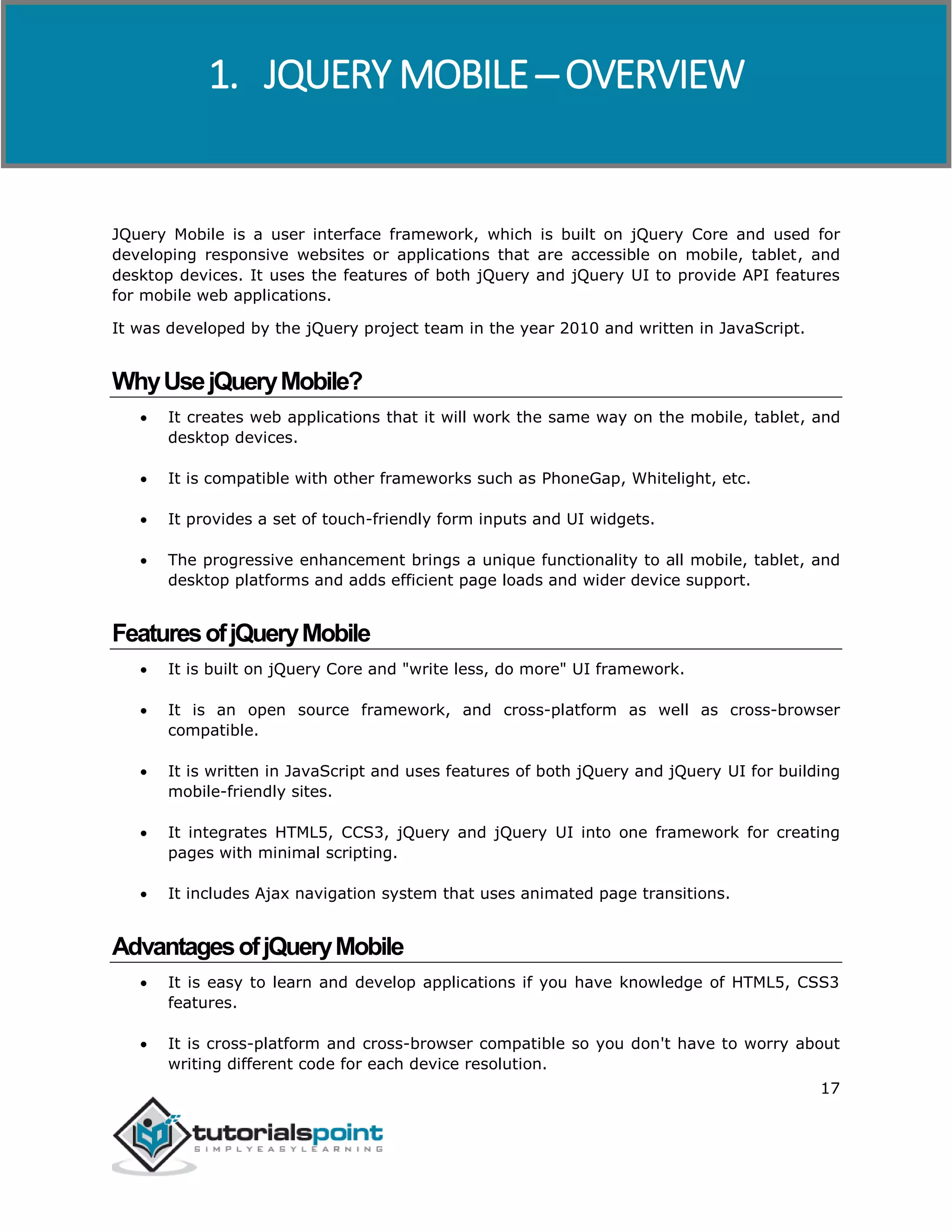 jQuery Mobile
17
JQuery Mobile is a user interface framework, which is built on jQuery Core and used for
developing responsive websites or applications that are accessible on mobile, tablet, and
desktop devices. It uses the features of both jQuery and jQuery UI to provide API features
for mobile web applications.
It was developed by the jQuery project team in the year 2010 and written in JavaScript.
WhyUsejQueryMobile?
 It creates web applications that it will work the same way on the mobile, tablet, and
desktop devices.
 It is compatible with other frameworks such as PhoneGap, Whitelight, etc.
 It provides a set of touch-friendly form inputs and UI widgets.
 The progressive enhancement brings a unique functionality to all mobile, tablet, and
desktop platforms and adds efficient page loads and wider device support.
FeaturesofjQueryMobile
 It is built on jQuery Core and "write less, do more" UI framework.
 It is an open source framework, and cross-platform as well as cross-browser
compatible.
 It is written in JavaScript and uses features of both jQuery and jQuery UI for building
mobile-friendly sites.
 It integrates HTML5, CCS3, jQuery and jQuery UI into one framework for creating
pages with minimal scripting.
 It includes Ajax navigation system that uses animated page transitions.
AdvantagesofjQueryMobile
 It is easy to learn and develop applications if you have knowledge of HTML5, CSS3
features.
 It is cross-platform and cross-browser compatible so you don't have to worry about
writing different code for each device resolution.
1. JQUERY MOBILE ─ OVERVIEW
 