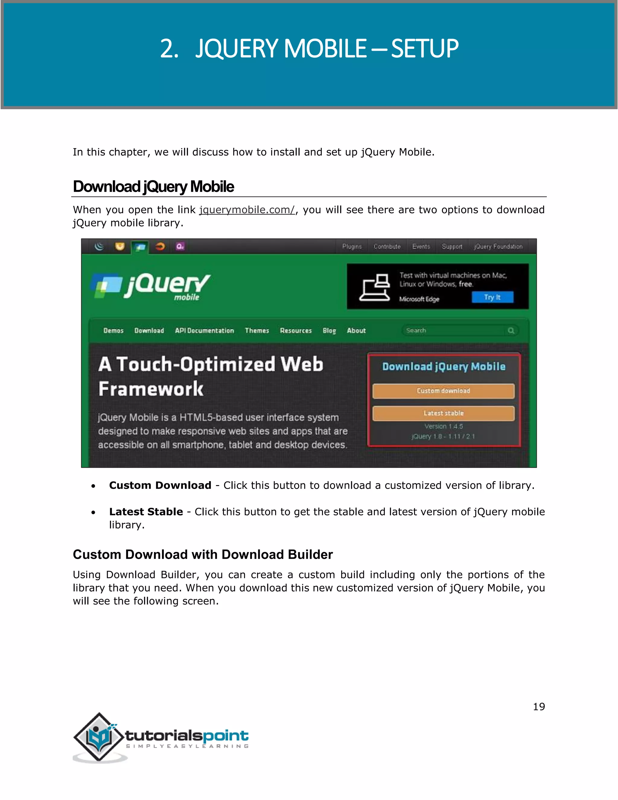 jQuery Mobile
19
In this chapter, we will discuss how to install and set up jQuery Mobile.
DownloadjQueryMobile
When you open the link jquerymobile.com/, you will see there are two options to download
jQuery mobile library.
 Custom Download - Click this button to download a customized version of library.
 Latest Stable - Click this button to get the stable and latest version of jQuery mobile
library.
Custom Download with Download Builder
Using Download Builder, you can create a custom build including only the portions of the
library that you need. When you download this new customized version of jQuery Mobile, you
will see the following screen.
2. JQUERY MOBILE ─ SETUP
 