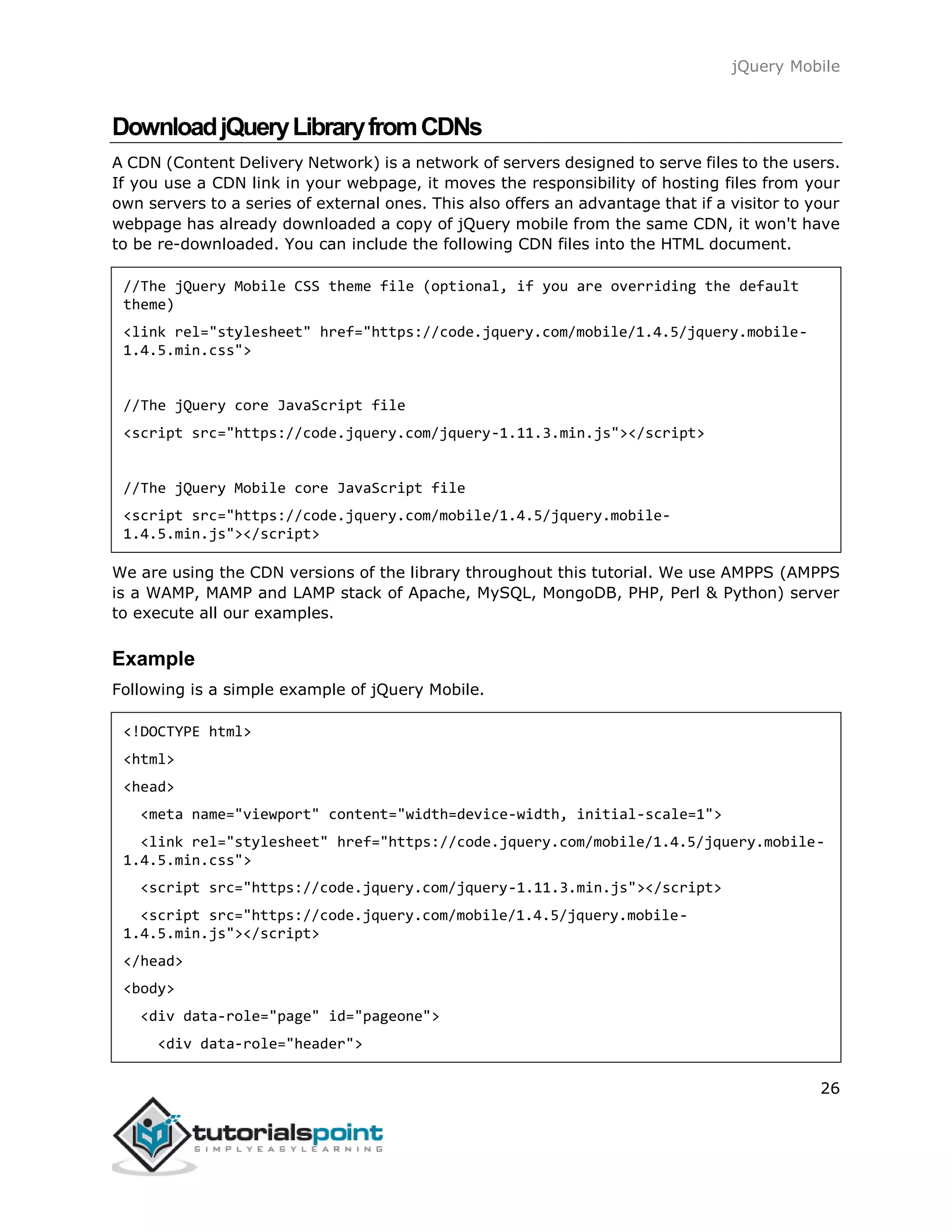 jQuery Mobile
26
DownloadjQueryLibraryfromCDNs
A CDN (Content Delivery Network) is a network of servers designed to serve files to the users.
If you use a CDN link in your webpage, it moves the responsibility of hosting files from your
own servers to a series of external ones. This also offers an advantage that if a visitor to your
webpage has already downloaded a copy of jQuery mobile from the same CDN, it won't have
to be re-downloaded. You can include the following CDN files into the HTML document.
//The jQuery Mobile CSS theme file (optional, if you are overriding the default
theme)
<link rel="stylesheet" href="https://code.jquery.com/mobile/1.4.5/jquery.mobile-
1.4.5.min.css">
//The jQuery core JavaScript file
<script src="https://code.jquery.com/jquery-1.11.3.min.js"></script>
//The jQuery Mobile core JavaScript file
<script src="https://code.jquery.com/mobile/1.4.5/jquery.mobile-
1.4.5.min.js"></script>
We are using the CDN versions of the library throughout this tutorial. We use AMPPS (AMPPS
is a WAMP, MAMP and LAMP stack of Apache, MySQL, MongoDB, PHP, Perl & Python) server
to execute all our examples.
Example
Following is a simple example of jQuery Mobile.
<!DOCTYPE html>
<html>
<head>
<meta name="viewport" content="width=device-width, initial-scale=1">
<link rel="stylesheet" href="https://code.jquery.com/mobile/1.4.5/jquery.mobile-
1.4.5.min.css">
<script src="https://code.jquery.com/jquery-1.11.3.min.js"></script>
<script src="https://code.jquery.com/mobile/1.4.5/jquery.mobile-
1.4.5.min.js"></script>
</head>
<body>
<div data-role="page" id="pageone">
<div data-role="header">
 