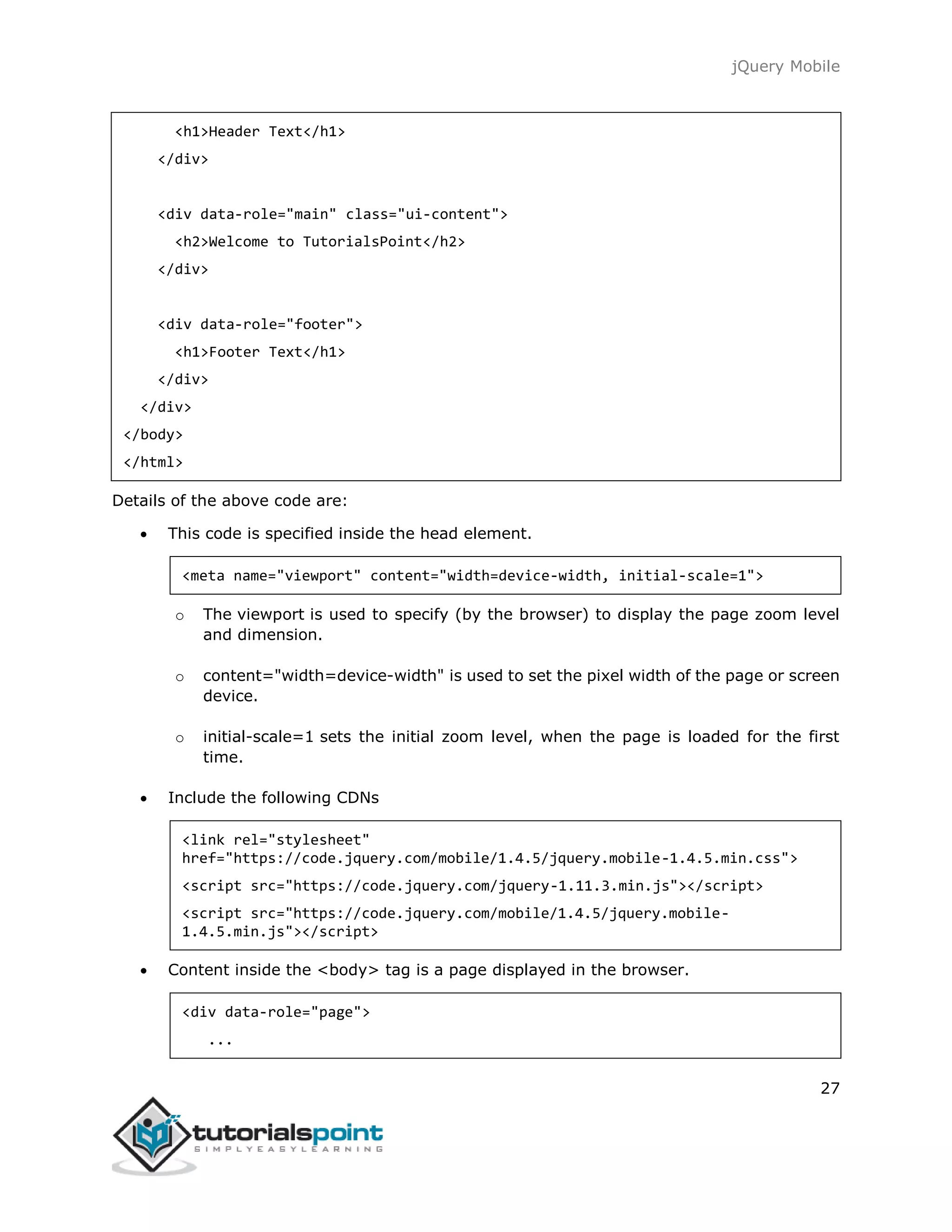 jQuery Mobile
27
<h1>Header Text</h1>
</div>
<div data-role="main" class="ui-content">
<h2>Welcome to TutorialsPoint</h2>
</div>
<div data-role="footer">
<h1>Footer Text</h1>
</div>
</div>
</body>
</html>
Details of the above code are:
 This code is specified inside the head element.
<meta name="viewport" content="width=device-width, initial-scale=1">
o The viewport is used to specify (by the browser) to display the page zoom level
and dimension.
o content="width=device-width" is used to set the pixel width of the page or screen
device.
o initial-scale=1 sets the initial zoom level, when the page is loaded for the first
time.
 Include the following CDNs
<link rel="stylesheet"
href="https://code.jquery.com/mobile/1.4.5/jquery.mobile-1.4.5.min.css">
<script src="https://code.jquery.com/jquery-1.11.3.min.js"></script>
<script src="https://code.jquery.com/mobile/1.4.5/jquery.mobile-
1.4.5.min.js"></script>
 Content inside the <body> tag is a page displayed in the browser.
<div data-role="page">
...
 