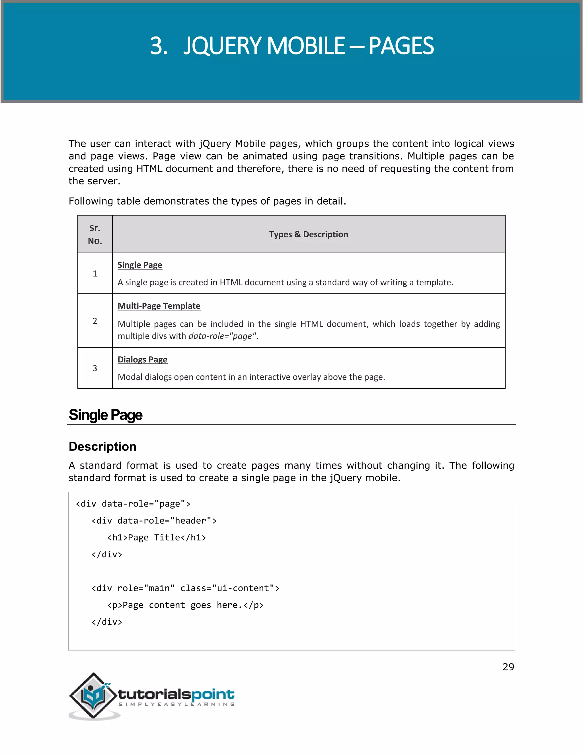 jQuery Mobile
29
The user can interact with jQuery Mobile pages, which groups the content into logical views
and page views. Page view can be animated using page transitions. Multiple pages can be
created using HTML document and therefore, there is no need of requesting the content from
the server.
Following table demonstrates the types of pages in detail.
Sr.
No.
Types & Description
1
Single Page
A single page is created in HTML document using a standard way of writing a template.
2
Multi-Page Template
Multiple pages can be included in the single HTML document, which loads together by adding
multiple divs with data-role="page".
3
Dialogs Page
Modal dialogs open content in an interactive overlay above the page.
SinglePage
Description
A standard format is used to create pages many times without changing it. The following
standard format is used to create a single page in the jQuery mobile.
<div data-role="page">
<div data-role="header">
<h1>Page Title</h1>
</div>
<div role="main" class="ui-content">
<p>Page content goes here.</p>
</div>
3. JQUERY MOBILE ─ PAGES
 