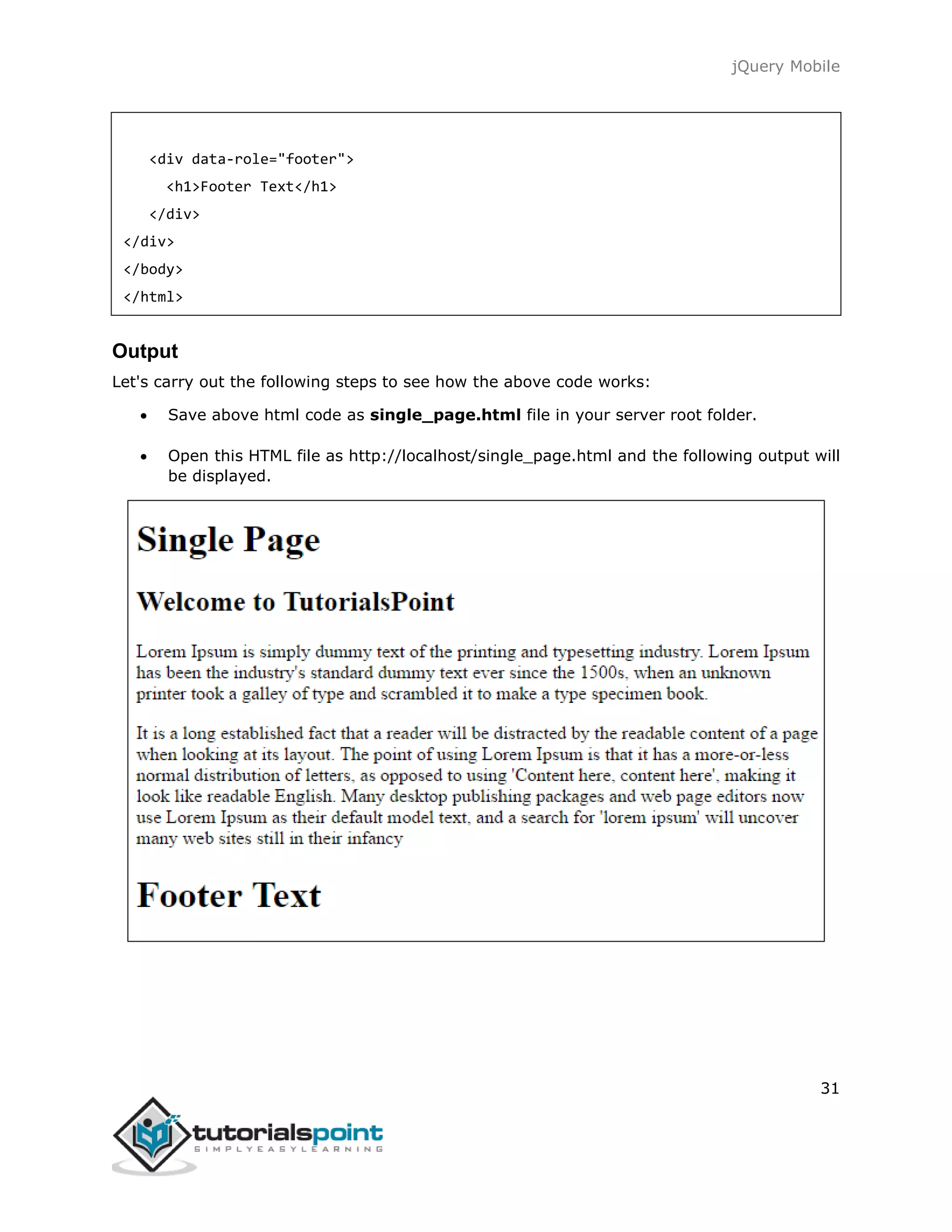 jQuery Mobile
31
<div data-role="footer">
<h1>Footer Text</h1>
</div>
</div>
</body>
</html>
Output
Let's carry out the following steps to see how the above code works:
 Save above html code as single_page.html file in your server root folder.
 Open this HTML file as http://localhost/single_page.html and the following output will
be displayed.
 