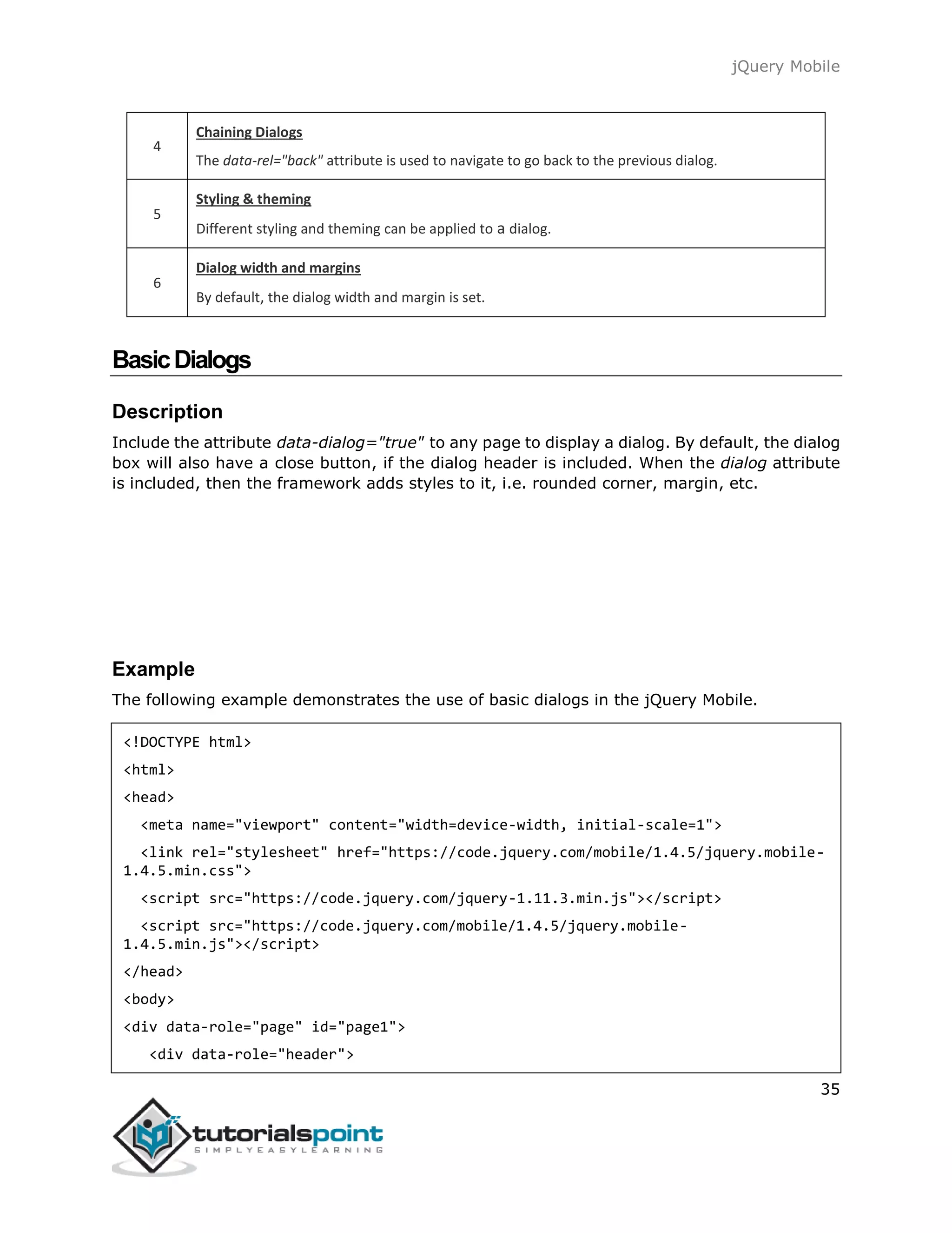 jQuery Mobile
35
4
Chaining Dialogs
The data-rel="back" attribute is used to navigate to go back to the previous dialog.
5
Styling & theming
Different styling and theming can be applied to a dialog.
6
Dialog width and margins
By default, the dialog width and margin is set.
BasicDialogs
Description
Include the attribute data-dialog="true" to any page to display a dialog. By default, the dialog
box will also have a close button, if the dialog header is included. When the dialog attribute
is included, then the framework adds styles to it, i.e. rounded corner, margin, etc.
Example
The following example demonstrates the use of basic dialogs in the jQuery Mobile.
<!DOCTYPE html>
<html>
<head>
<meta name="viewport" content="width=device-width, initial-scale=1">
<link rel="stylesheet" href="https://code.jquery.com/mobile/1.4.5/jquery.mobile-
1.4.5.min.css">
<script src="https://code.jquery.com/jquery-1.11.3.min.js"></script>
<script src="https://code.jquery.com/mobile/1.4.5/jquery.mobile-
1.4.5.min.js"></script>
</head>
<body>
<div data-role="page" id="page1">
<div data-role="header">
 