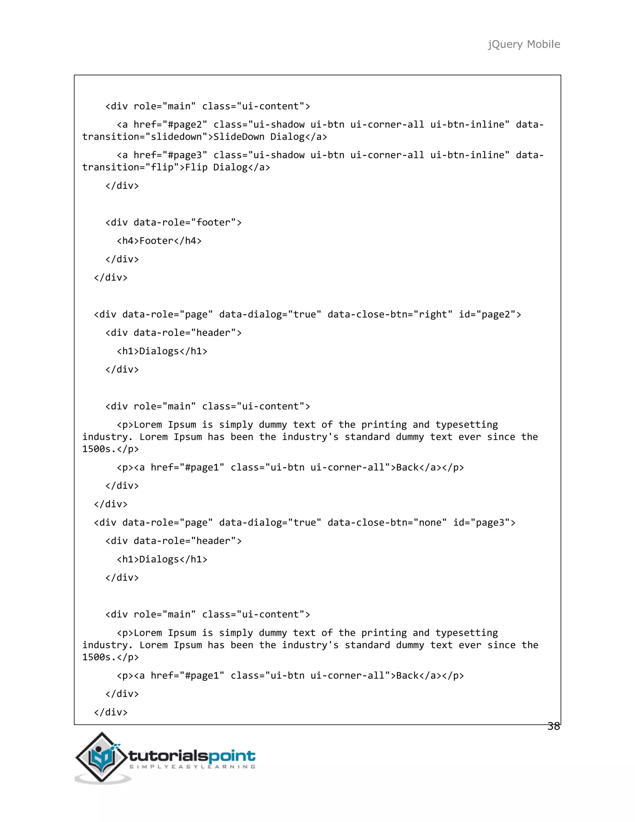 jQuery Mobile
38
<div role="main" class="ui-content">
<a href="#page2" class="ui-shadow ui-btn ui-corner-all ui-btn-inline" data-
transition="slidedown">SlideDown Dialog</a>
<a href="#page3" class="ui-shadow ui-btn ui-corner-all ui-btn-inline" data-
transition="flip">Flip Dialog</a>
</div>
<div data-role="footer">
<h4>Footer</h4>
</div>
</div>
<div data-role="page" data-dialog="true" data-close-btn="right" id="page2">
<div data-role="header">
<h1>Dialogs</h1>
</div>
<div role="main" class="ui-content">
<p>Lorem Ipsum is simply dummy text of the printing and typesetting
industry. Lorem Ipsum has been the industry's standard dummy text ever since the
1500s.</p>
<p><a href="#page1" class="ui-btn ui-corner-all">Back</a></p>
</div>
</div>
<div data-role="page" data-dialog="true" data-close-btn="none" id="page3">
<div data-role="header">
<h1>Dialogs</h1>
</div>
<div role="main" class="ui-content">
<p>Lorem Ipsum is simply dummy text of the printing and typesetting
industry. Lorem Ipsum has been the industry's standard dummy text ever since the
1500s.</p>
<p><a href="#page1" class="ui-btn ui-corner-all">Back</a></p>
</div>
</div>
 
