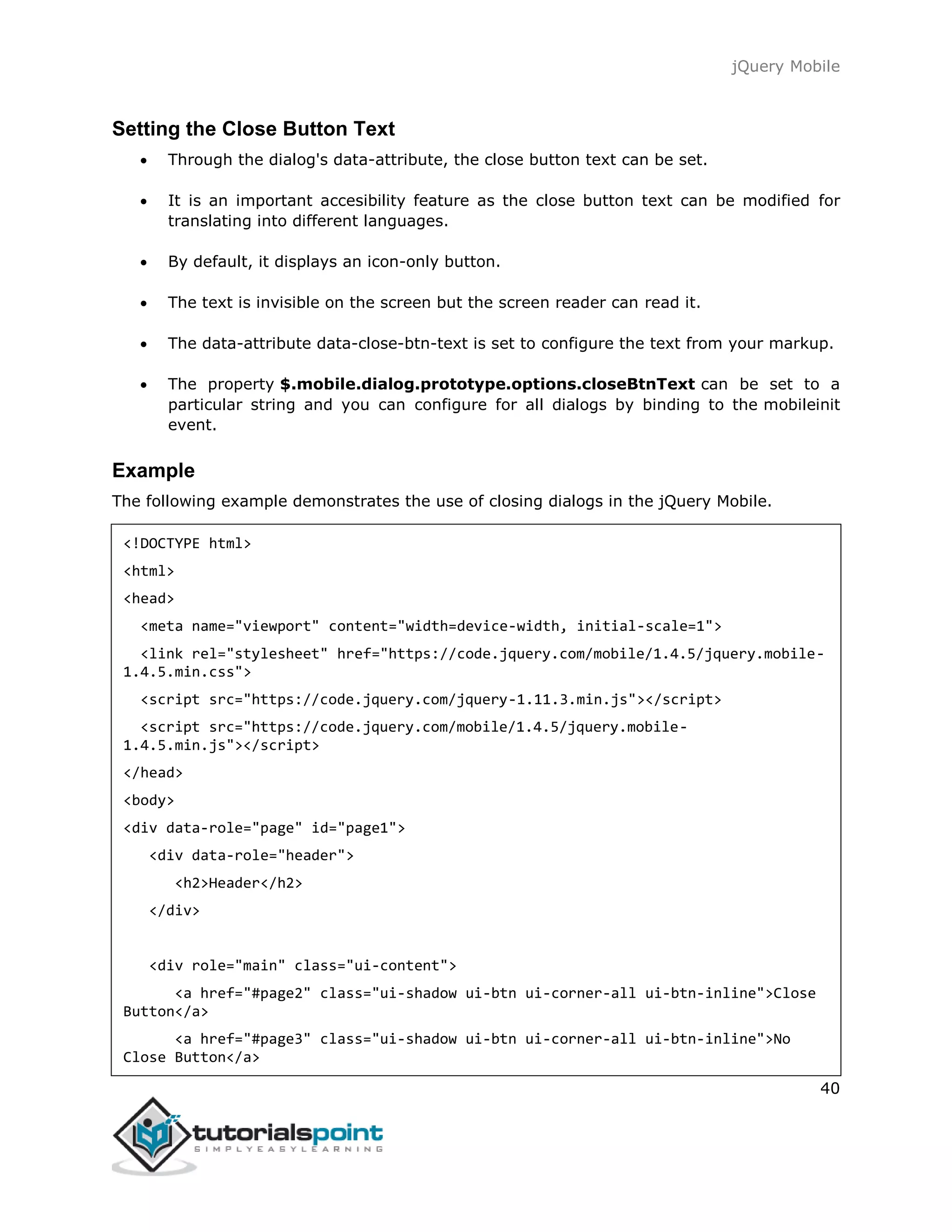 jQuery Mobile
40
Setting the Close Button Text
 Through the dialog's data-attribute, the close button text can be set.
 It is an important accesibility feature as the close button text can be modified for
translating into different languages.
 By default, it displays an icon-only button.
 The text is invisible on the screen but the screen reader can read it.
 The data-attribute data-close-btn-text is set to configure the text from your markup.
 The property $.mobile.dialog.prototype.options.closeBtnText can be set to a
particular string and you can configure for all dialogs by binding to the mobileinit
event.
Example
The following example demonstrates the use of closing dialogs in the jQuery Mobile.
<!DOCTYPE html>
<html>
<head>
<meta name="viewport" content="width=device-width, initial-scale=1">
<link rel="stylesheet" href="https://code.jquery.com/mobile/1.4.5/jquery.mobile-
1.4.5.min.css">
<script src="https://code.jquery.com/jquery-1.11.3.min.js"></script>
<script src="https://code.jquery.com/mobile/1.4.5/jquery.mobile-
1.4.5.min.js"></script>
</head>
<body>
<div data-role="page" id="page1">
<div data-role="header">
<h2>Header</h2>
</div>
<div role="main" class="ui-content">
<a href="#page2" class="ui-shadow ui-btn ui-corner-all ui-btn-inline">Close
Button</a>
<a href="#page3" class="ui-shadow ui-btn ui-corner-all ui-btn-inline">No
Close Button</a>
 