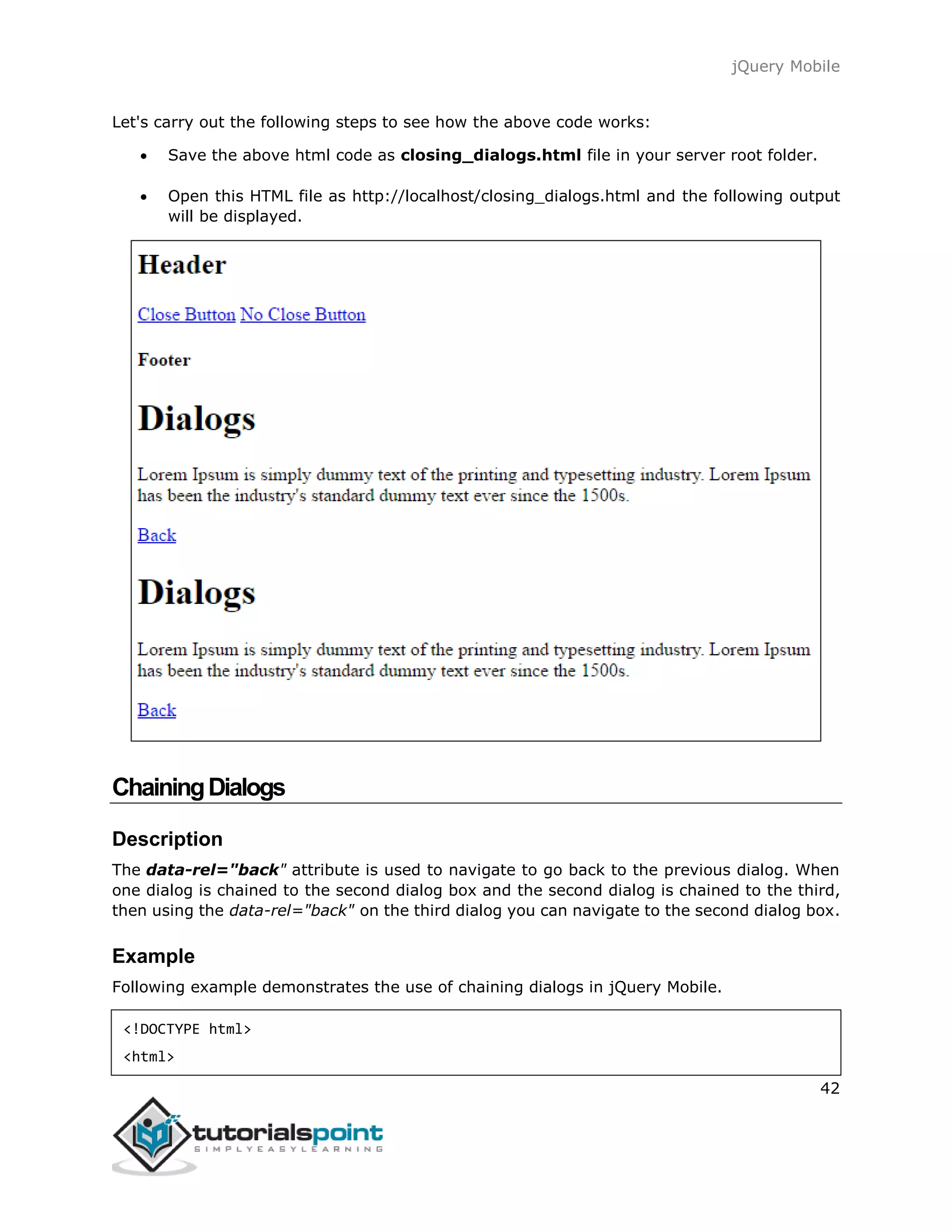 jQuery Mobile
42
Let's carry out the following steps to see how the above code works:
 Save the above html code as closing_dialogs.html file in your server root folder.
 Open this HTML file as http://localhost/closing_dialogs.html and the following output
will be displayed.
ChainingDialogs
Description
The data-rel="back" attribute is used to navigate to go back to the previous dialog. When
one dialog is chained to the second dialog box and the second dialog is chained to the third,
then using the data-rel="back" on the third dialog you can navigate to the second dialog box.
Example
Following example demonstrates the use of chaining dialogs in jQuery Mobile.
<!DOCTYPE html>
<html>
 