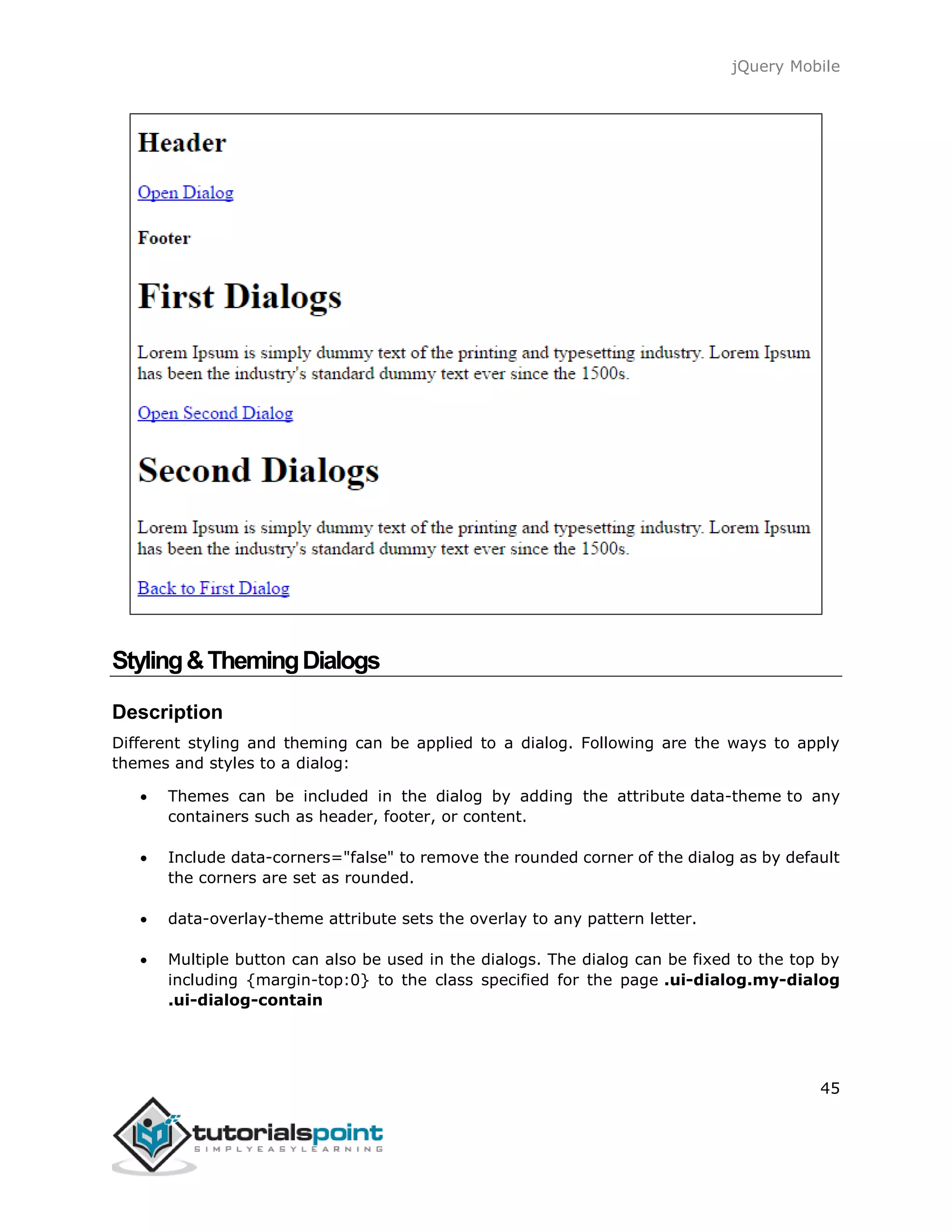 jQuery Mobile
45
Styling&ThemingDialogs
Description
Different styling and theming can be applied to a dialog. Following are the ways to apply
themes and styles to a dialog:
 Themes can be included in the dialog by adding the attribute data-theme to any
containers such as header, footer, or content.
 Include data-corners="false" to remove the rounded corner of the dialog as by default
the corners are set as rounded.
 data-overlay-theme attribute sets the overlay to any pattern letter.
 Multiple button can also be used in the dialogs. The dialog can be fixed to the top by
including {margin-top:0} to the class specified for the page .ui-dialog.my-dialog
.ui-dialog-contain
 