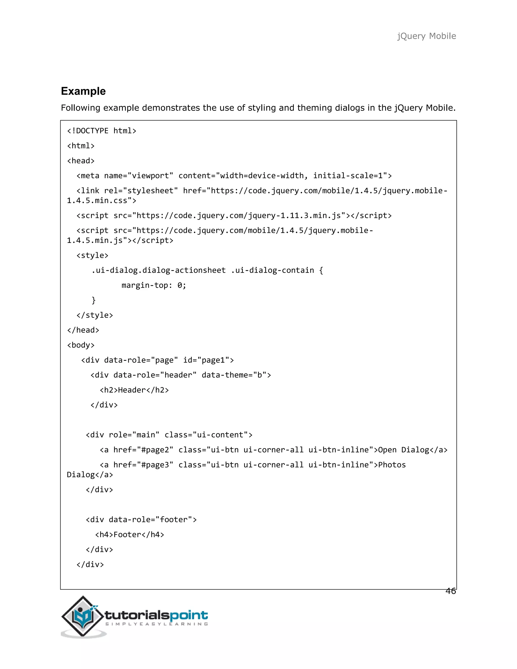 jQuery Mobile
46
Example
Following example demonstrates the use of styling and theming dialogs in the jQuery Mobile.
<!DOCTYPE html>
<html>
<head>
<meta name="viewport" content="width=device-width, initial-scale=1">
<link rel="stylesheet" href="https://code.jquery.com/mobile/1.4.5/jquery.mobile-
1.4.5.min.css">
<script src="https://code.jquery.com/jquery-1.11.3.min.js"></script>
<script src="https://code.jquery.com/mobile/1.4.5/jquery.mobile-
1.4.5.min.js"></script>
<style>
.ui-dialog.dialog-actionsheet .ui-dialog-contain {
margin-top: 0;
}
</style>
</head>
<body>
<div data-role="page" id="page1">
<div data-role="header" data-theme="b">
<h2>Header</h2>
</div>
<div role="main" class="ui-content">
<a href="#page2" class="ui-btn ui-corner-all ui-btn-inline">Open Dialog</a>
<a href="#page3" class="ui-btn ui-corner-all ui-btn-inline">Photos
Dialog</a>
</div>
<div data-role="footer">
<h4>Footer</h4>
</div>
</div>
 