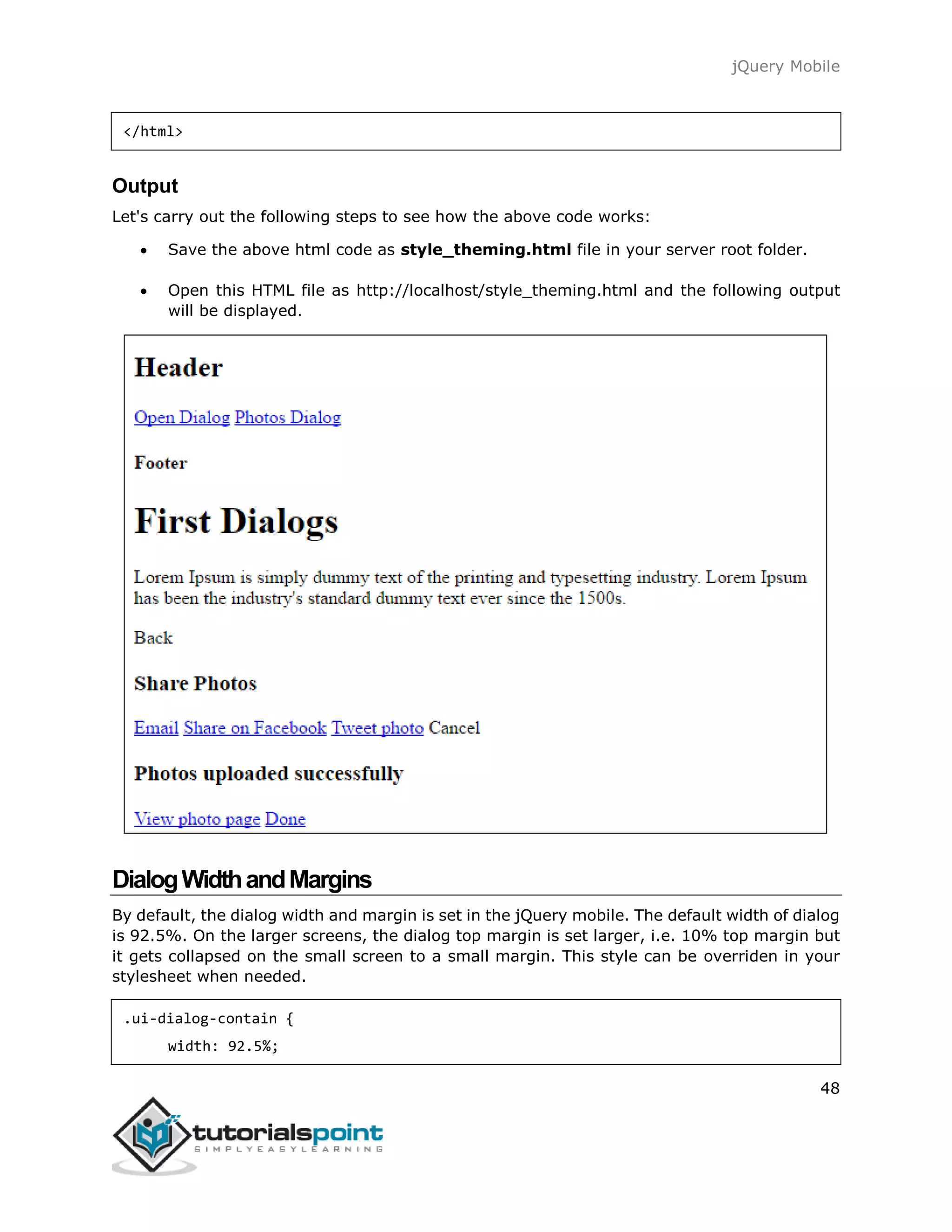 jQuery Mobile
48
</html>
Output
Let's carry out the following steps to see how the above code works:
 Save the above html code as style_theming.html file in your server root folder.
 Open this HTML file as http://localhost/style_theming.html and the following output
will be displayed.
DialogWidthandMargins
By default, the dialog width and margin is set in the jQuery mobile. The default width of dialog
is 92.5%. On the larger screens, the dialog top margin is set larger, i.e. 10% top margin but
it gets collapsed on the small screen to a small margin. This style can be overriden in your
stylesheet when needed.
.ui-dialog-contain {
width: 92.5%;
 