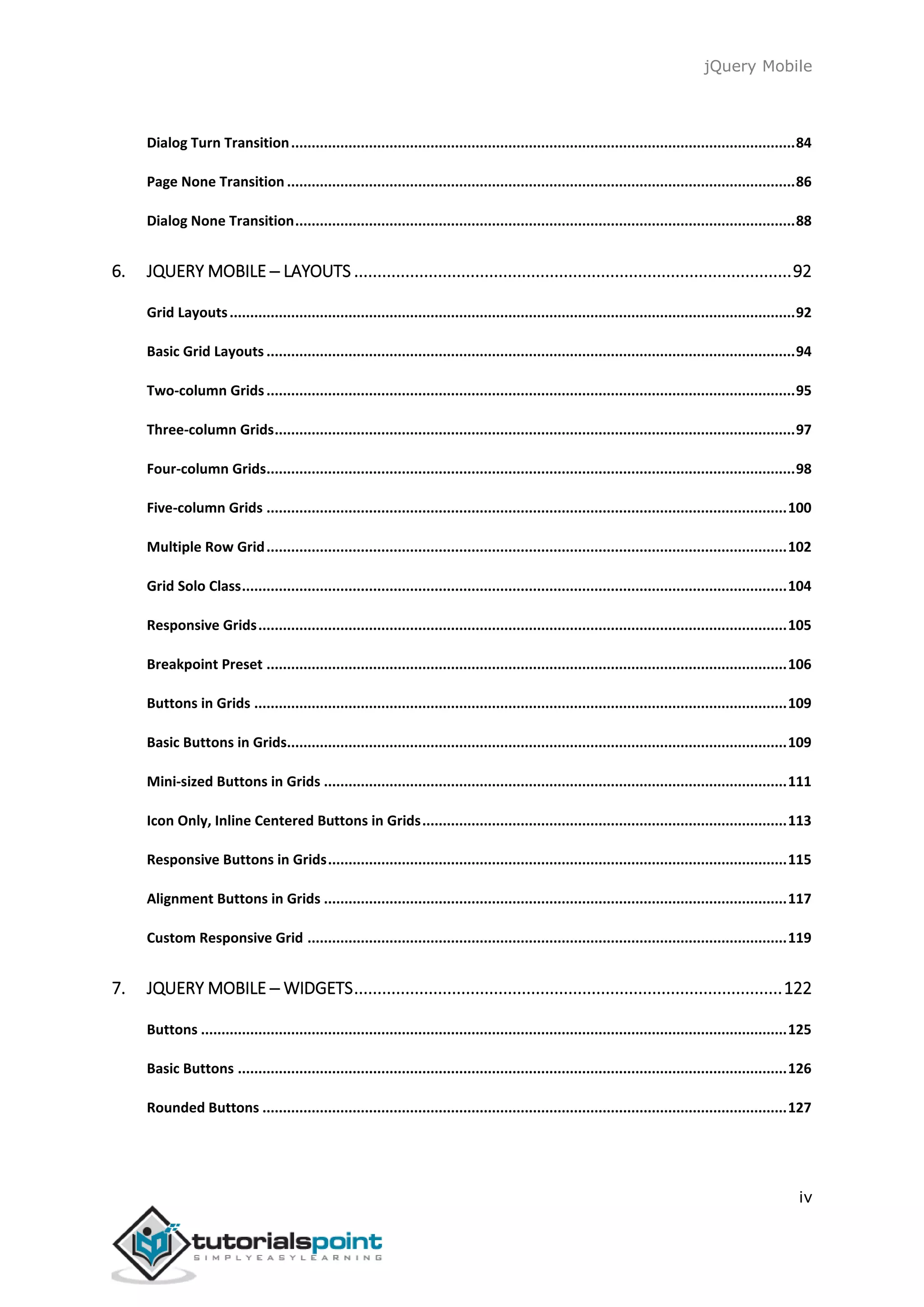 jQuery Mobile
iv
Dialog Turn Transition...........................................................................................................................84
Page None Transition ............................................................................................................................86
Dialog None Transition..........................................................................................................................88
6. JQUERY MOBILE ─ LAYOUTS ..............................................................................................92
Grid Layouts..........................................................................................................................................92
Basic Grid Layouts .................................................................................................................................94
Two-column Grids.................................................................................................................................95
Three-column Grids...............................................................................................................................97
Four-column Grids.................................................................................................................................98
Five-column Grids ...............................................................................................................................100
Multiple Row Grid...............................................................................................................................102
Grid Solo Class.....................................................................................................................................104
Responsive Grids.................................................................................................................................105
Breakpoint Preset ...............................................................................................................................106
Buttons in Grids ..................................................................................................................................109
Basic Buttons in Grids..........................................................................................................................109
Mini-sized Buttons in Grids .................................................................................................................111
Icon Only, Inline Centered Buttons in Grids.........................................................................................113
Responsive Buttons in Grids................................................................................................................115
Alignment Buttons in Grids .................................................................................................................117
Custom Responsive Grid .....................................................................................................................119
7. JQUERY MOBILE ─ WIDGETS............................................................................................122
Buttons ...............................................................................................................................................125
Basic Buttons ......................................................................................................................................126
Rounded Buttons ................................................................................................................................127
 