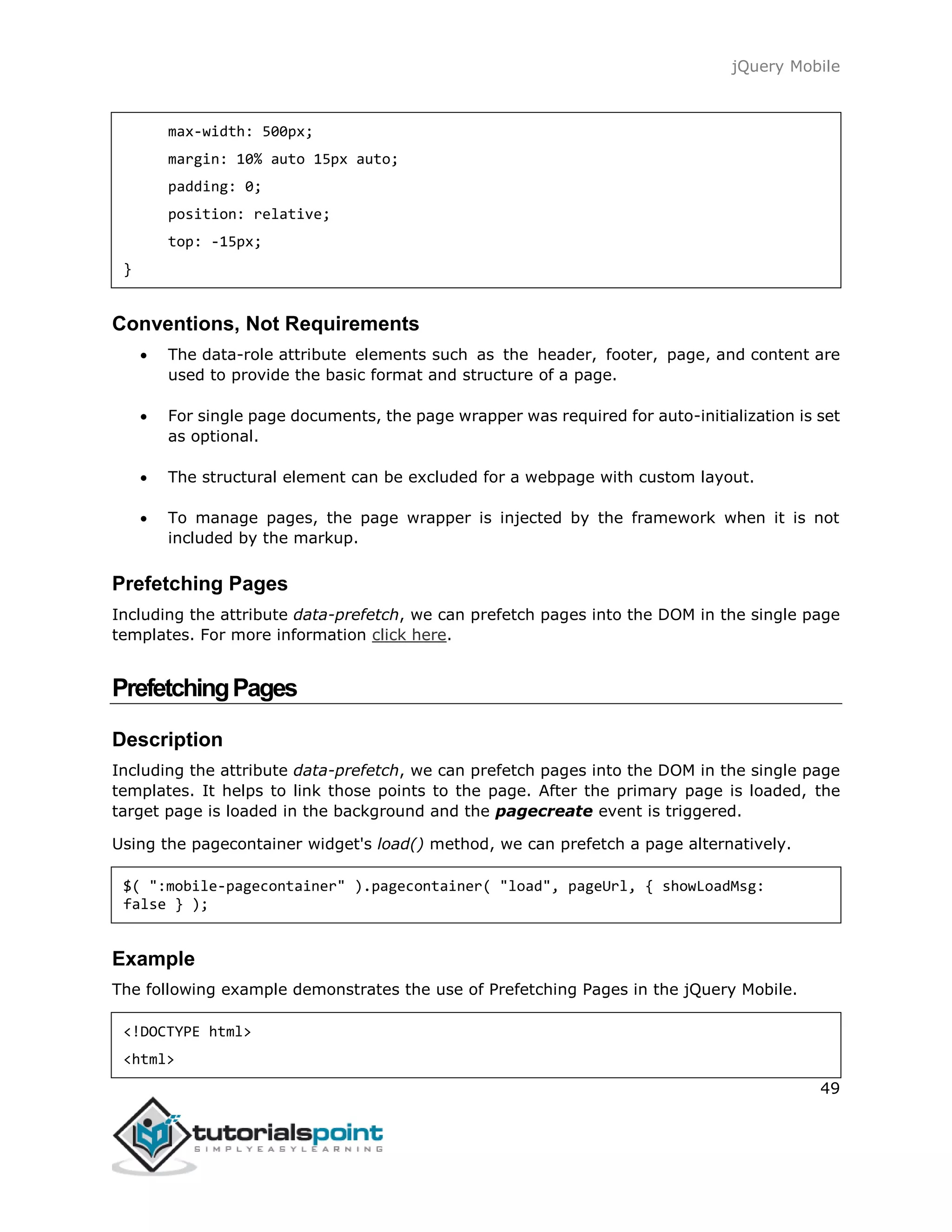 jQuery Mobile
49
max-width: 500px;
margin: 10% auto 15px auto;
padding: 0;
position: relative;
top: -15px;
}
Conventions, Not Requirements
 The data-role attribute elements such as the header, footer, page, and content are
used to provide the basic format and structure of a page.
 For single page documents, the page wrapper was required for auto-initialization is set
as optional.
 The structural element can be excluded for a webpage with custom layout.
 To manage pages, the page wrapper is injected by the framework when it is not
included by the markup.
Prefetching Pages
Including the attribute data-prefetch, we can prefetch pages into the DOM in the single page
templates. For more information click here.
PrefetchingPages
Description
Including the attribute data-prefetch, we can prefetch pages into the DOM in the single page
templates. It helps to link those points to the page. After the primary page is loaded, the
target page is loaded in the background and the pagecreate event is triggered.
Using the pagecontainer widget's load() method, we can prefetch a page alternatively.
$( ":mobile-pagecontainer" ).pagecontainer( "load", pageUrl, { showLoadMsg:
false } );
Example
The following example demonstrates the use of Prefetching Pages in the jQuery Mobile.
<!DOCTYPE html>
<html>
 