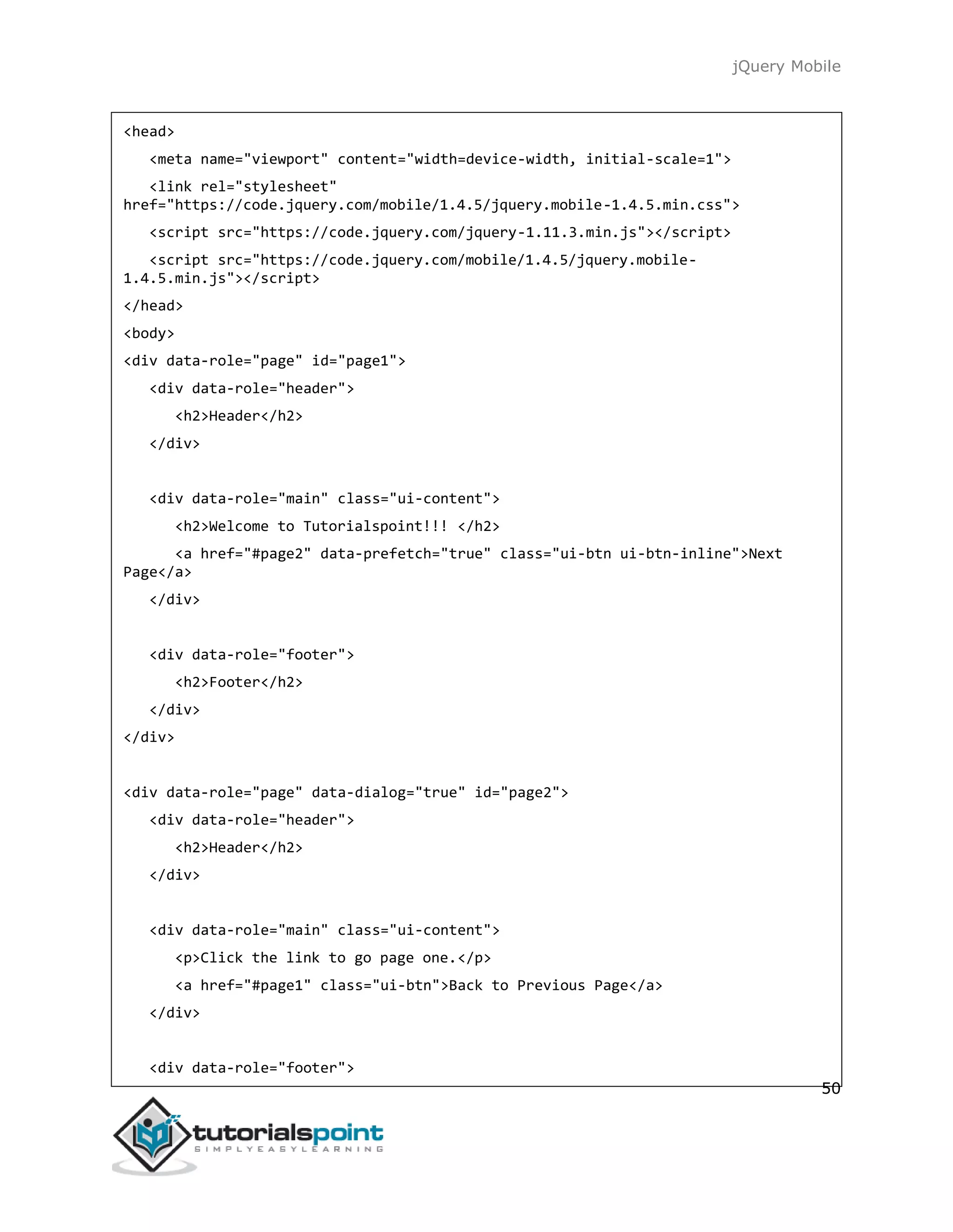 jQuery Mobile
50
<head>
<meta name="viewport" content="width=device-width, initial-scale=1">
<link rel="stylesheet"
href="https://code.jquery.com/mobile/1.4.5/jquery.mobile-1.4.5.min.css">
<script src="https://code.jquery.com/jquery-1.11.3.min.js"></script>
<script src="https://code.jquery.com/mobile/1.4.5/jquery.mobile-
1.4.5.min.js"></script>
</head>
<body>
<div data-role="page" id="page1">
<div data-role="header">
<h2>Header</h2>
</div>
<div data-role="main" class="ui-content">
<h2>Welcome to Tutorialspoint!!! </h2>
<a href="#page2" data-prefetch="true" class="ui-btn ui-btn-inline">Next
Page</a>
</div>
<div data-role="footer">
<h2>Footer</h2>
</div>
</div>
<div data-role="page" data-dialog="true" id="page2">
<div data-role="header">
<h2>Header</h2>
</div>
<div data-role="main" class="ui-content">
<p>Click the link to go page one.</p>
<a href="#page1" class="ui-btn">Back to Previous Page</a>
</div>
<div data-role="footer">
 