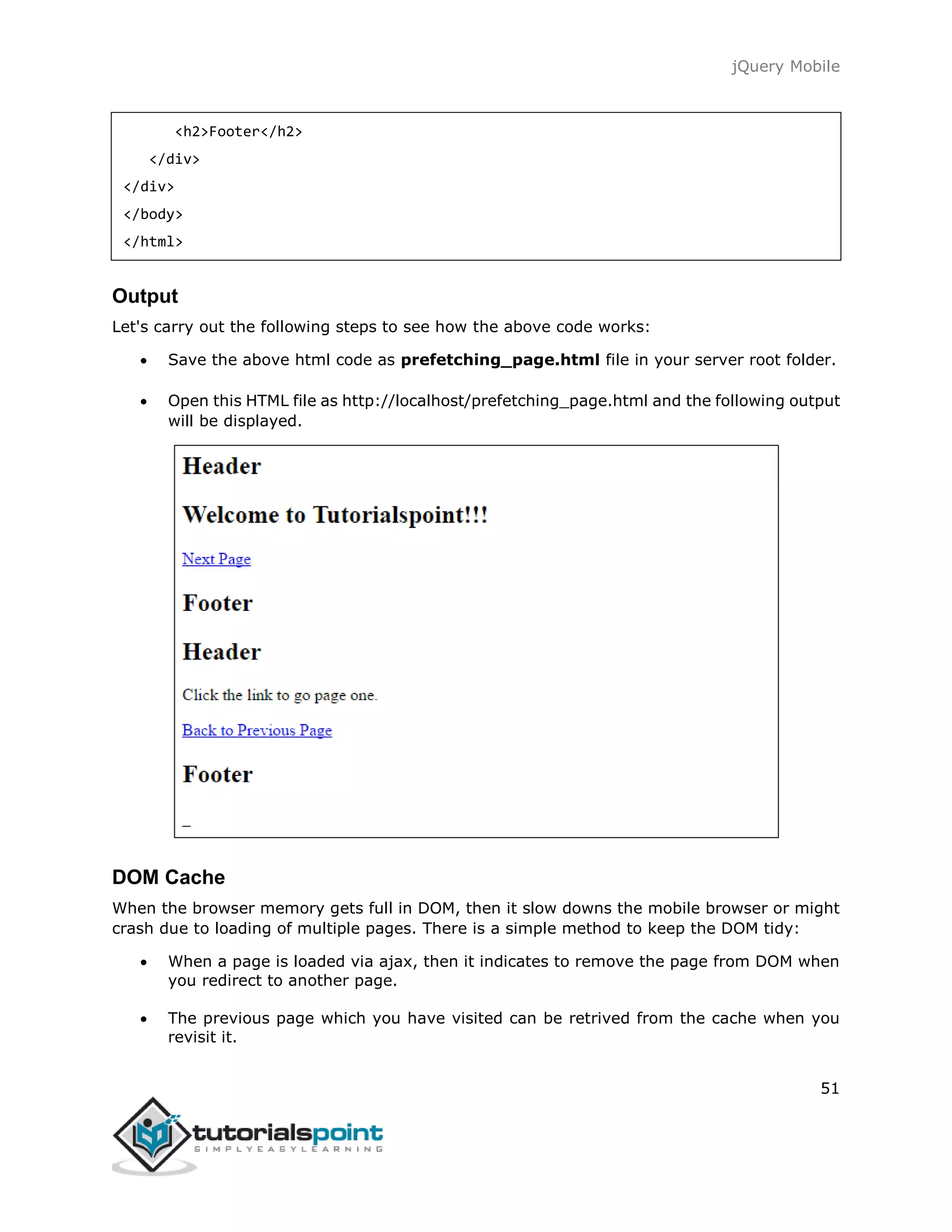 jQuery Mobile
51
<h2>Footer</h2>
</div>
</div>
</body>
</html>
Output
Let's carry out the following steps to see how the above code works:
 Save the above html code as prefetching_page.html file in your server root folder.
 Open this HTML file as http://localhost/prefetching_page.html and the following output
will be displayed.
DOM Cache
When the browser memory gets full in DOM, then it slow downs the mobile browser or might
crash due to loading of multiple pages. There is a simple method to keep the DOM tidy:
 When a page is loaded via ajax, then it indicates to remove the page from DOM when
you redirect to another page.
 The previous page which you have visited can be retrived from the cache when you
revisit it.
 