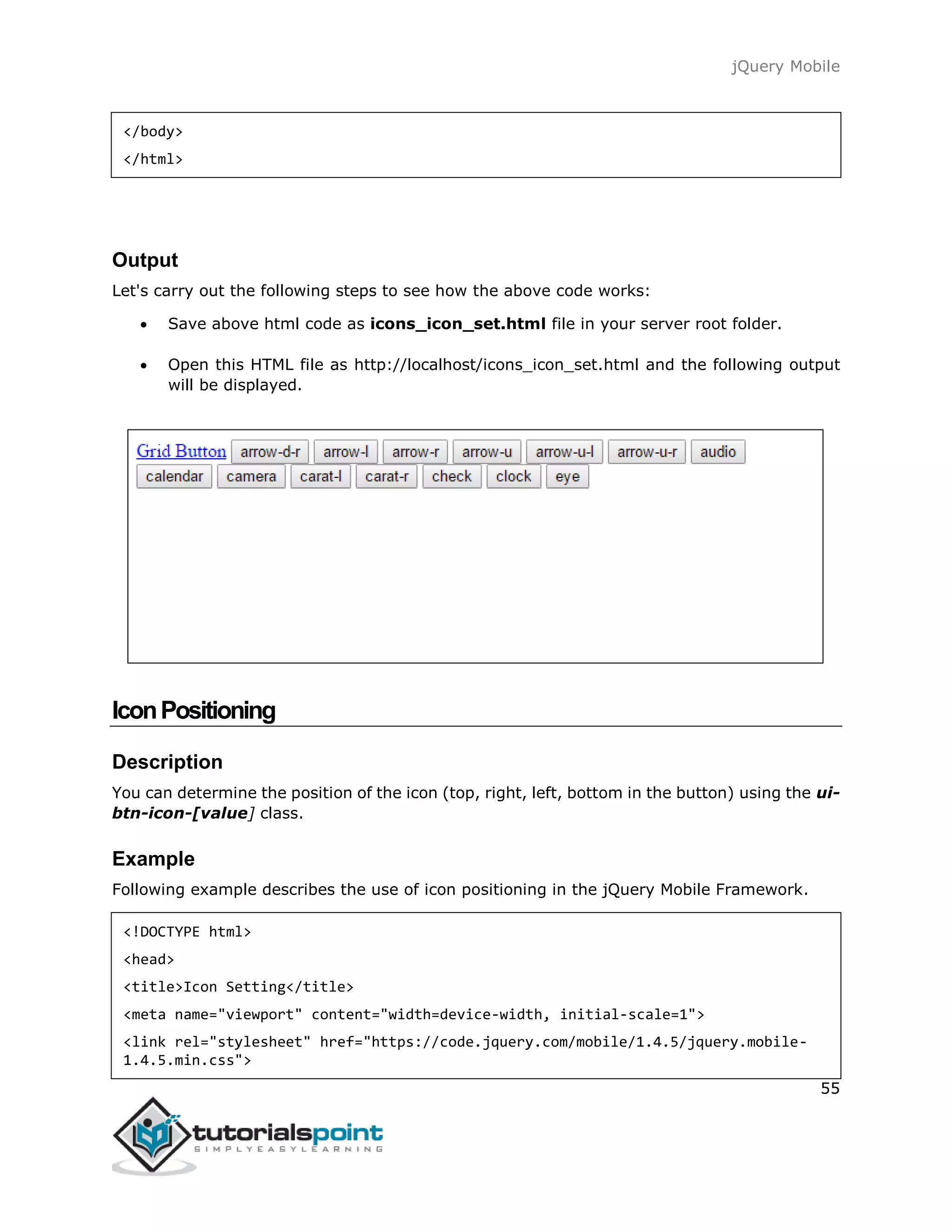 jQuery Mobile
55
</body>
</html>
Output
Let's carry out the following steps to see how the above code works:
 Save above html code as icons_icon_set.html file in your server root folder.
 Open this HTML file as http://localhost/icons_icon_set.html and the following output
will be displayed.
IconPositioning
Description
You can determine the position of the icon (top, right, left, bottom in the button) using the ui-
btn-icon-[value] class.
Example
Following example describes the use of icon positioning in the jQuery Mobile Framework.
<!DOCTYPE html>
<head>
<title>Icon Setting</title>
<meta name="viewport" content="width=device-width, initial-scale=1">
<link rel="stylesheet" href="https://code.jquery.com/mobile/1.4.5/jquery.mobile-
1.4.5.min.css">
 