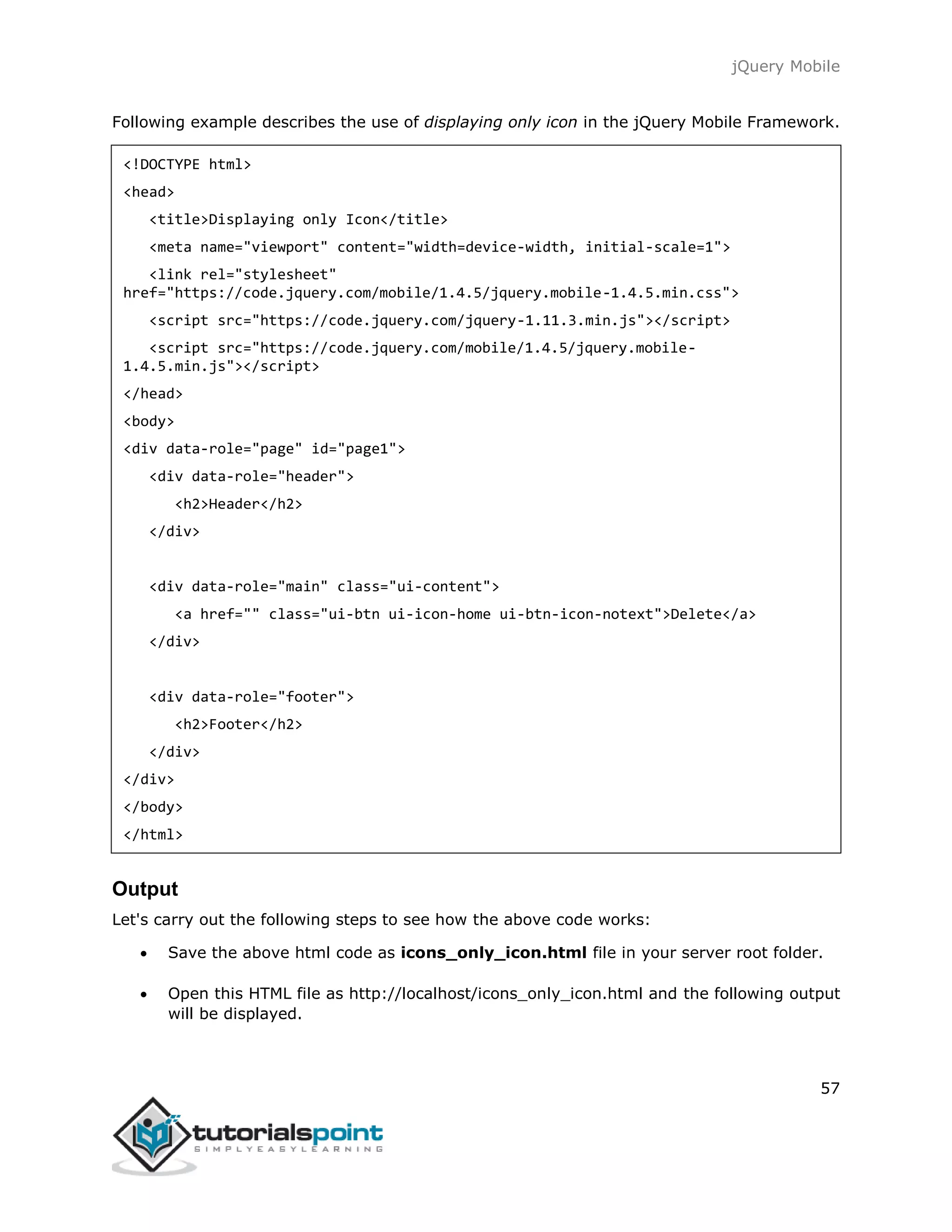 jQuery Mobile
57
Following example describes the use of displaying only icon in the jQuery Mobile Framework.
<!DOCTYPE html>
<head>
<title>Displaying only Icon</title>
<meta name="viewport" content="width=device-width, initial-scale=1">
<link rel="stylesheet"
href="https://code.jquery.com/mobile/1.4.5/jquery.mobile-1.4.5.min.css">
<script src="https://code.jquery.com/jquery-1.11.3.min.js"></script>
<script src="https://code.jquery.com/mobile/1.4.5/jquery.mobile-
1.4.5.min.js"></script>
</head>
<body>
<div data-role="page" id="page1">
<div data-role="header">
<h2>Header</h2>
</div>
<div data-role="main" class="ui-content">
<a href="" class="ui-btn ui-icon-home ui-btn-icon-notext">Delete</a>
</div>
<div data-role="footer">
<h2>Footer</h2>
</div>
</div>
</body>
</html>
Output
Let's carry out the following steps to see how the above code works:
 Save the above html code as icons_only_icon.html file in your server root folder.
 Open this HTML file as http://localhost/icons_only_icon.html and the following output
will be displayed.
 