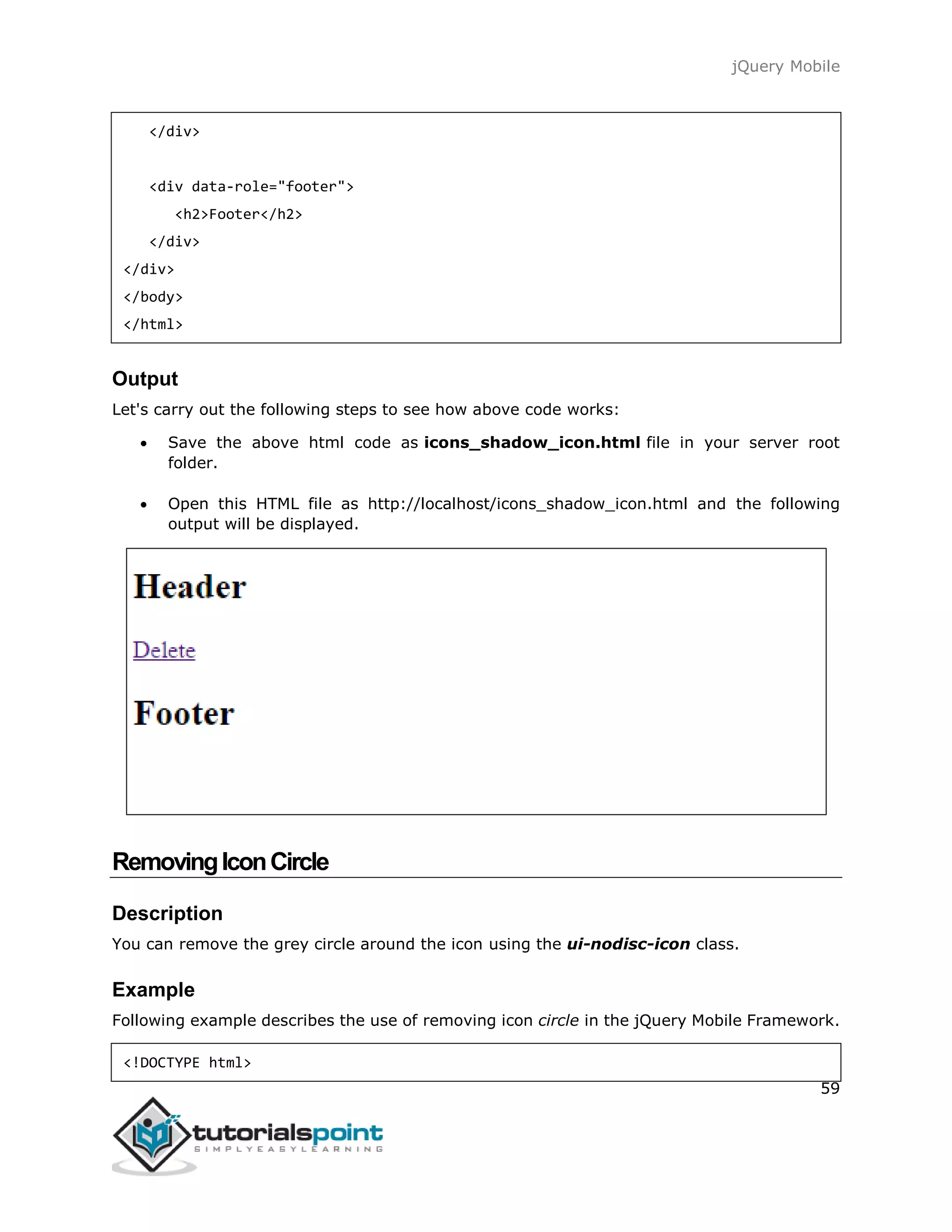 jQuery Mobile
59
</div>
<div data-role="footer">
<h2>Footer</h2>
</div>
</div>
</body>
</html>
Output
Let's carry out the following steps to see how above code works:
 Save the above html code as icons_shadow_icon.html file in your server root
folder.
 Open this HTML file as http://localhost/icons_shadow_icon.html and the following
output will be displayed.
RemovingIconCircle
Description
You can remove the grey circle around the icon using the ui-nodisc-icon class.
Example
Following example describes the use of removing icon circle in the jQuery Mobile Framework.
<!DOCTYPE html>
 